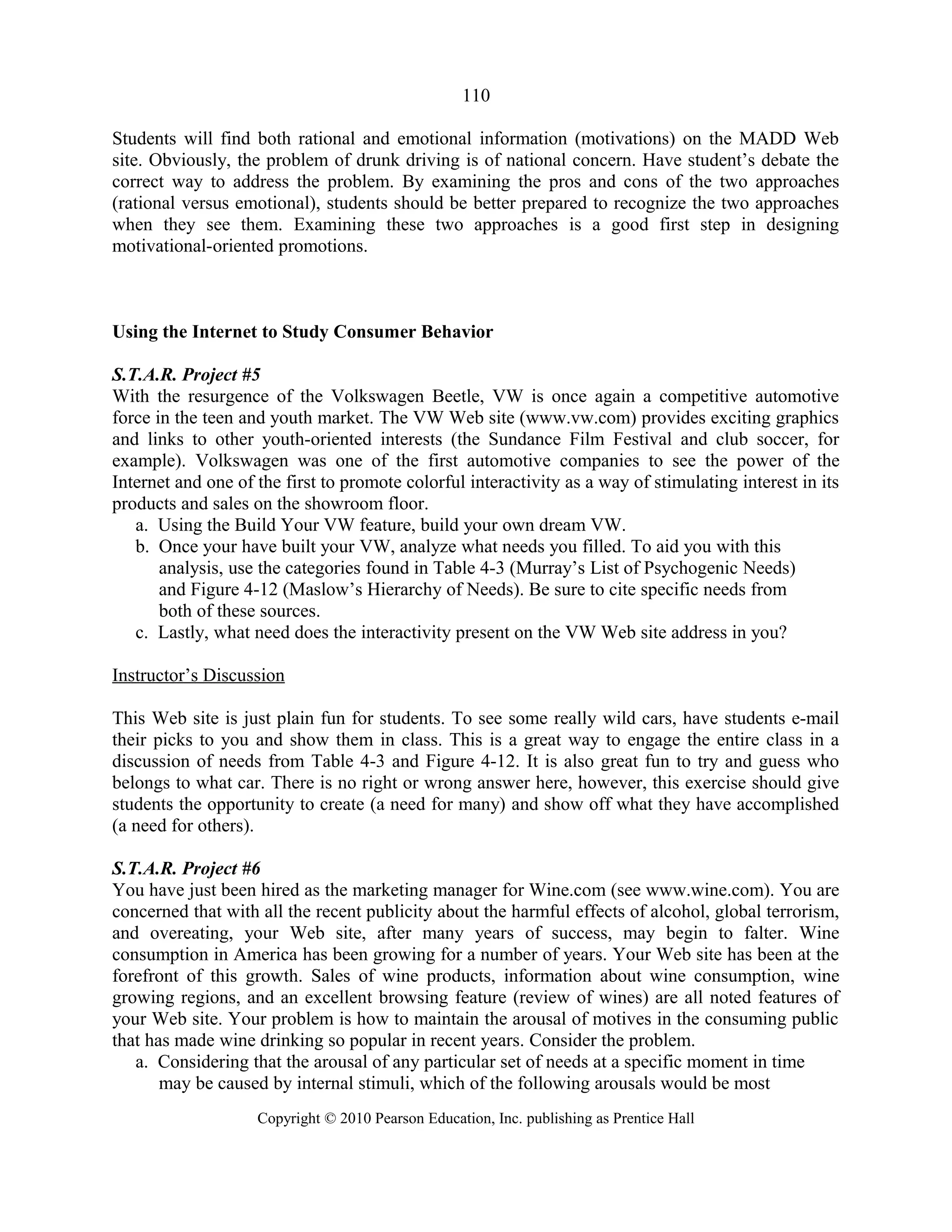 110
Students will find both rational and emotional information (motivations) on the MADD Web
site. Obviously, the problem of drunk driving is of national concern. Have student’s debate the
correct way to address the problem. By examining the pros and cons of the two approaches
(rational versus emotional), students should be better prepared to recognize the two approaches
when they see them. Examining these two approaches is a good first step in designing
motivational-oriented promotions.
Using the Internet to Study Consumer Behavior
S.T.A.R. Project #5
With the resurgence of the Volkswagen Beetle, VW is once again a competitive automotive
force in the teen and youth market. The VW Web site (www.vw.com) provides exciting graphics
and links to other youth-oriented interests (the Sundance Film Festival and club soccer, for
example). Volkswagen was one of the first automotive companies to see the power of the
Internet and one of the first to promote colorful interactivity as a way of stimulating interest in its
products and sales on the showroom floor.
a. Using the Build Your VW feature, build your own dream VW.
b. Once your have built your VW, analyze what needs you filled. To aid you with this
analysis, use the categories found in Table 4-3 (Murray’s List of Psychogenic Needs)
and Figure 4-12 (Maslow’s Hierarchy of Needs). Be sure to cite specific needs from
both of these sources.
c. Lastly, what need does the interactivity present on the VW Web site address in you?
Instructor’s Discussion
This Web site is just plain fun for students. To see some really wild cars, have students e-mail
their picks to you and show them in class. This is a great way to engage the entire class in a
discussion of needs from Table 4-3 and Figure 4-12. It is also great fun to try and guess who
belongs to what car. There is no right or wrong answer here, however, this exercise should give
students the opportunity to create (a need for many) and show off what they have accomplished
(a need for others).
S.T.A.R. Project #6
You have just been hired as the marketing manager for Wine.com (see www.wine.com). You are
concerned that with all the recent publicity about the harmful effects of alcohol, global terrorism,
and overeating, your Web site, after many years of success, may begin to falter. Wine
consumption in America has been growing for a number of years. Your Web site has been at the
forefront of this growth. Sales of wine products, information about wine consumption, wine
growing regions, and an excellent browsing feature (review of wines) are all noted features of
your Web site. Your problem is how to maintain the arousal of motives in the consuming public
that has made wine drinking so popular in recent years. Consider the problem.
a. Considering that the arousal of any particular set of needs at a specific moment in time
may be caused by internal stimuli, which of the following arousals would be most
Copyright © 2010 Pearson Education, Inc. publishing as Prentice Hall
 