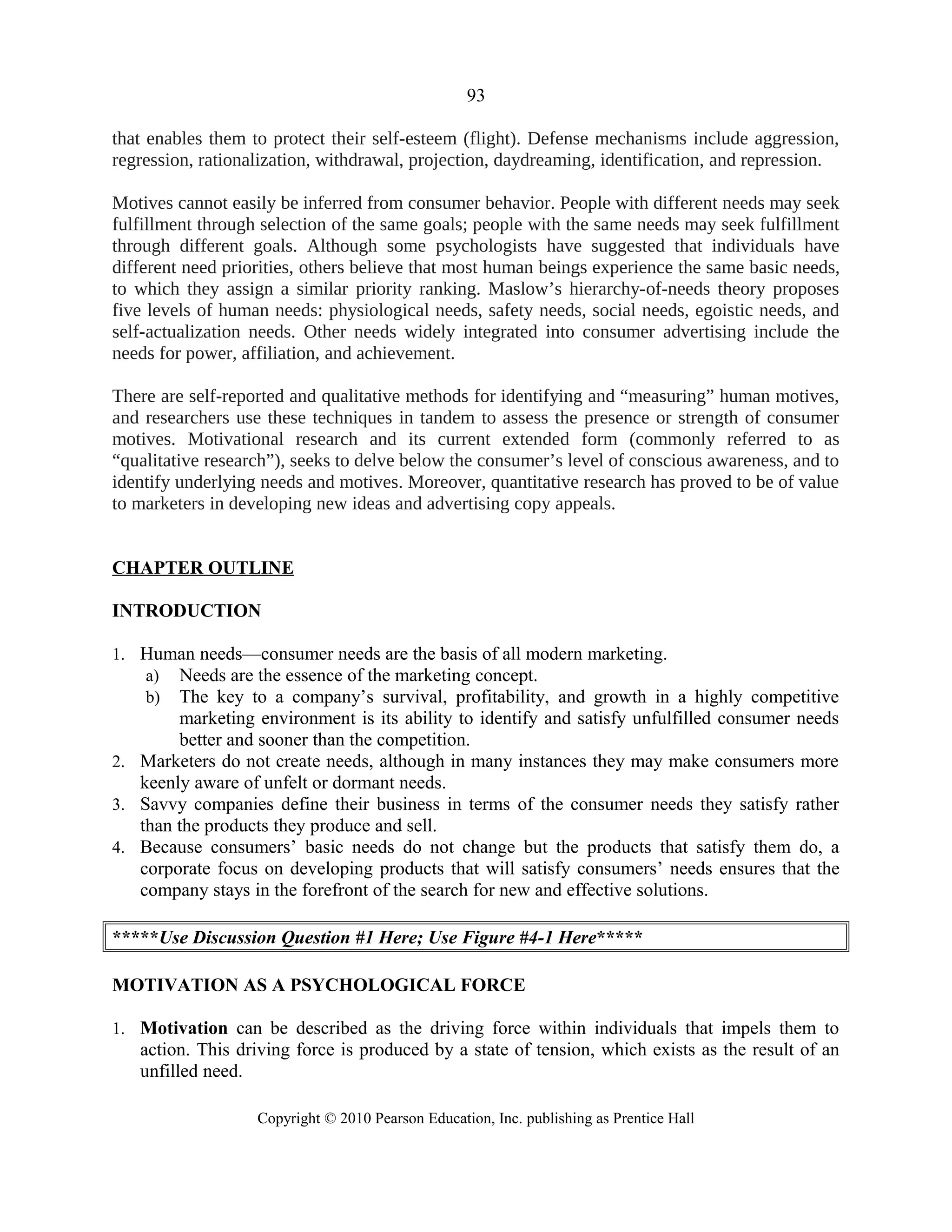 93
that enables them to protect their self-esteem (flight). Defense mechanisms include aggression,
regression, rationalization, withdrawal, projection, daydreaming, identification, and repression.
Motives cannot easily be inferred from consumer behavior. People with different needs may seek
fulfillment through selection of the same goals; people with the same needs may seek fulfillment
through different goals. Although some psychologists have suggested that individuals have
different need priorities, others believe that most human beings experience the same basic needs,
to which they assign a similar priority ranking. Maslow’s hierarchy-of-needs theory proposes
five levels of human needs: physiological needs, safety needs, social needs, egoistic needs, and
self-actualization needs. Other needs widely integrated into consumer advertising include the
needs for power, affiliation, and achievement.
There are self-reported and qualitative methods for identifying and “measuring” human motives,
and researchers use these techniques in tandem to assess the presence or strength of consumer
motives. Motivational research and its current extended form (commonly referred to as
“qualitative research”), seeks to delve below the consumer’s level of conscious awareness, and to
identify underlying needs and motives. Moreover, quantitative research has proved to be of value
to marketers in developing new ideas and advertising copy appeals.
CHAPTER OUTLINE
INTRODUCTION
1. Human needs—consumer needs are the basis of all modern marketing.
a) Needs are the essence of the marketing concept.
b) The key to a company’s survival, profitability, and growth in a highly competitive
marketing environment is its ability to identify and satisfy unfulfilled consumer needs
better and sooner than the competition.
2. Marketers do not create needs, although in many instances they may make consumers more
keenly aware of unfelt or dormant needs.
3. Savvy companies define their business in terms of the consumer needs they satisfy rather
than the products they produce and sell.
4. Because consumers’ basic needs do not change but the products that satisfy them do, a
corporate focus on developing products that will satisfy consumers’ needs ensures that the
company stays in the forefront of the search for new and effective solutions.
*****Use Discussion Question #1 Here; Use Figure #4-1 Here*****
MOTIVATION AS A PSYCHOLOGICAL FORCE
1. Motivation can be described as the driving force within individuals that impels them to
action. This driving force is produced by a state of tension, which exists as the result of an
unfilled need.
Copyright © 2010 Pearson Education, Inc. publishing as Prentice Hall
 