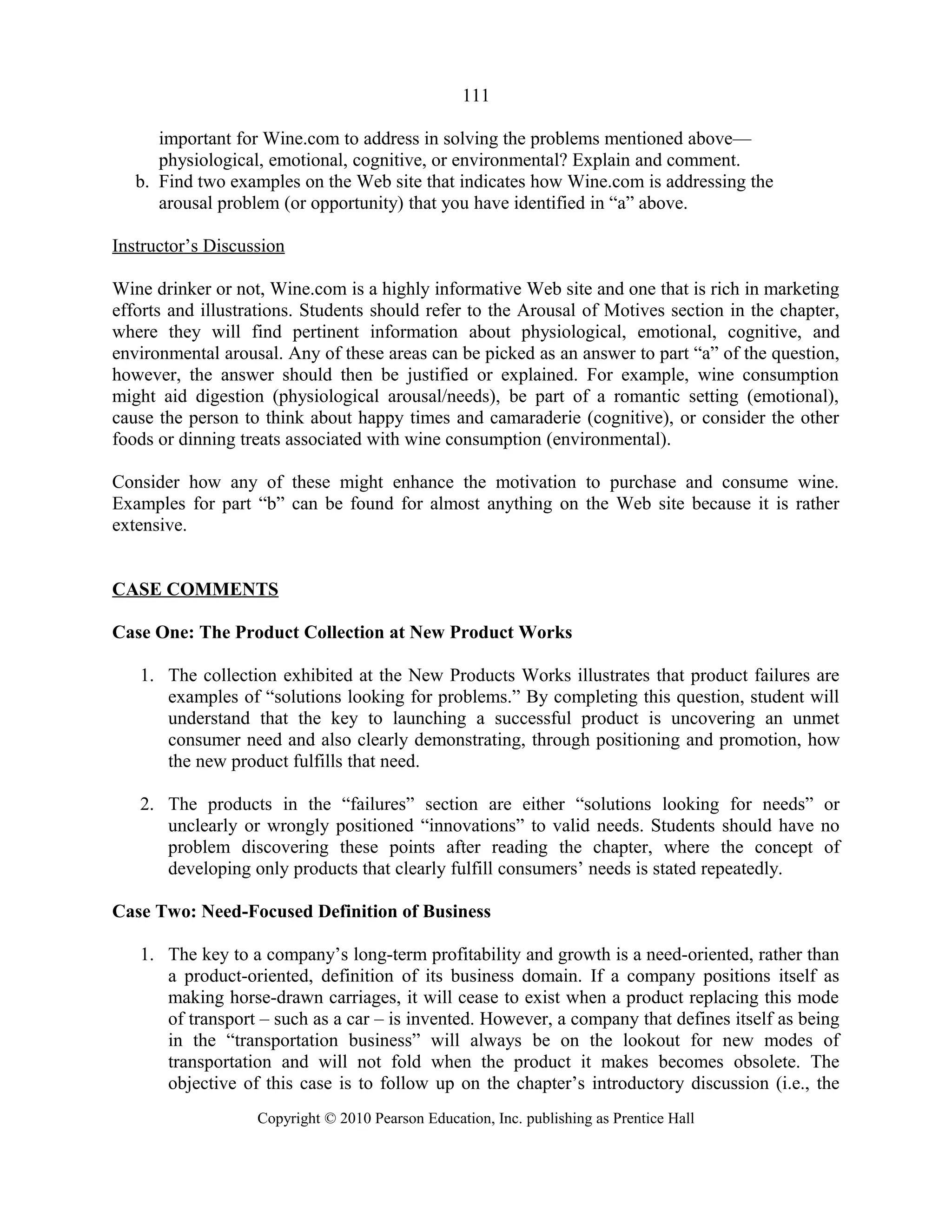 111
important for Wine.com to address in solving the problems mentioned above—
physiological, emotional, cognitive, or environmental? Explain and comment.
b. Find two examples on the Web site that indicates how Wine.com is addressing the
arousal problem (or opportunity) that you have identified in “a” above.
Instructor’s Discussion
Wine drinker or not, Wine.com is a highly informative Web site and one that is rich in marketing
efforts and illustrations. Students should refer to the Arousal of Motives section in the chapter,
where they will find pertinent information about physiological, emotional, cognitive, and
environmental arousal. Any of these areas can be picked as an answer to part “a” of the question,
however, the answer should then be justified or explained. For example, wine consumption
might aid digestion (physiological arousal/needs), be part of a romantic setting (emotional),
cause the person to think about happy times and camaraderie (cognitive), or consider the other
foods or dinning treats associated with wine consumption (environmental).
Consider how any of these might enhance the motivation to purchase and consume wine.
Examples for part “b” can be found for almost anything on the Web site because it is rather
extensive.
CASE COMMENTS
Case One: The Product Collection at New Product Works
1. The collection exhibited at the New Products Works illustrates that product failures are
examples of “solutions looking for problems.” By completing this question, student will
understand that the key to launching a successful product is uncovering an unmet
consumer need and also clearly demonstrating, through positioning and promotion, how
the new product fulfills that need.
2. The products in the “failures” section are either “solutions looking for needs” or
unclearly or wrongly positioned “innovations” to valid needs. Students should have no
problem discovering these points after reading the chapter, where the concept of
developing only products that clearly fulfill consumers’ needs is stated repeatedly.
Case Two: Need-Focused Definition of Business
1. The key to a company’s long-term profitability and growth is a need-oriented, rather than
a product-oriented, definition of its business domain. If a company positions itself as
making horse-drawn carriages, it will cease to exist when a product replacing this mode
of transport – such as a car – is invented. However, a company that defines itself as being
in the “transportation business” will always be on the lookout for new modes of
transportation and will not fold when the product it makes becomes obsolete. The
objective of this case is to follow up on the chapter’s introductory discussion (i.e., the
Copyright © 2010 Pearson Education, Inc. publishing as Prentice Hall
 
