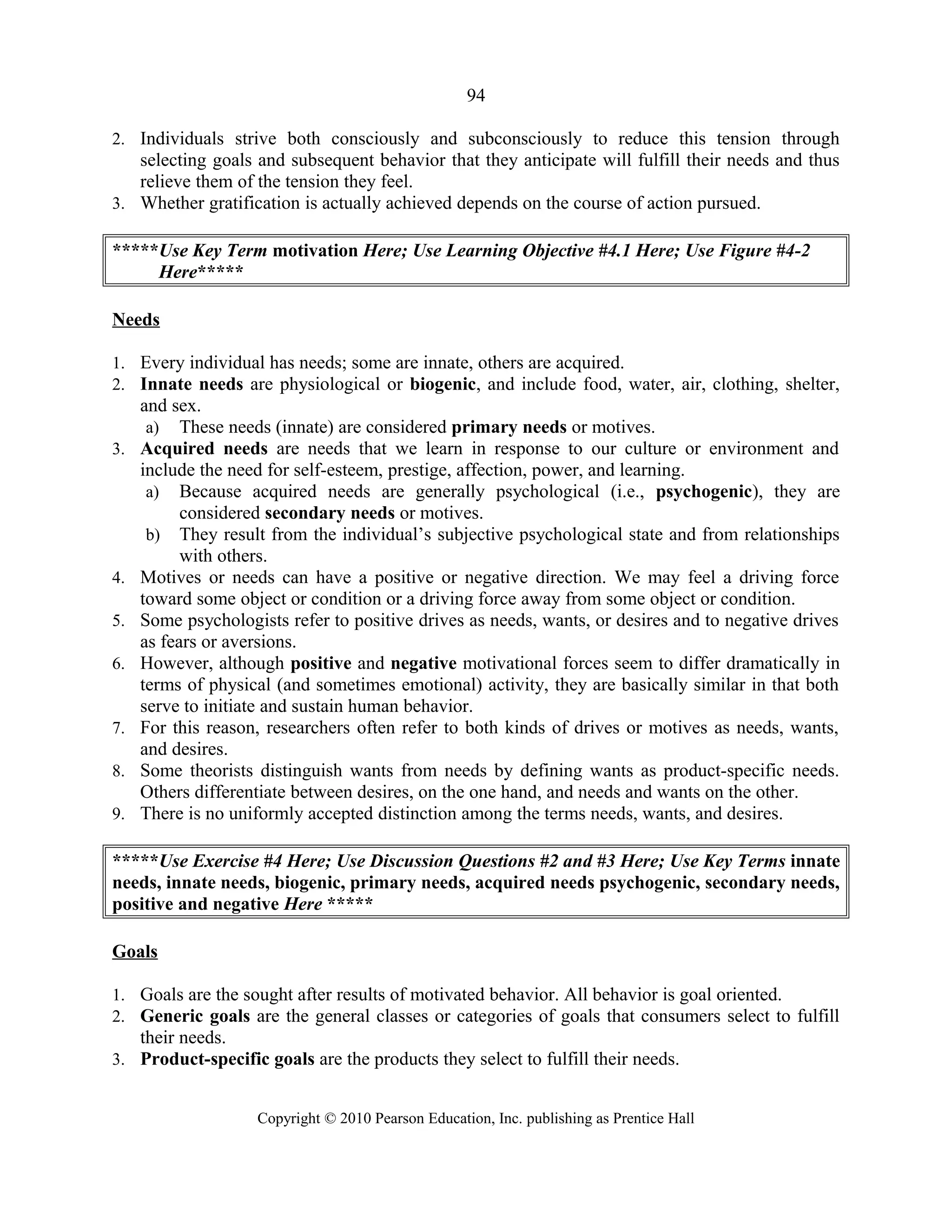 94
2. Individuals strive both consciously and subconsciously to reduce this tension through
selecting goals and subsequent behavior that they anticipate will fulfill their needs and thus
relieve them of the tension they feel.
3. Whether gratification is actually achieved depends on the course of action pursued.
*****Use Key Term motivation Here; Use Learning Objective #4.1 Here; Use Figure #4-2
Here*****
Needs
1. Every individual has needs; some are innate, others are acquired.
2. Innate needs are physiological or biogenic, and include food, water, air, clothing, shelter,
and sex.
a) These needs (innate) are considered primary needs or motives.
3. Acquired needs are needs that we learn in response to our culture or environment and
include the need for self-esteem, prestige, affection, power, and learning.
a) Because acquired needs are generally psychological (i.e., psychogenic), they are
considered secondary needs or motives.
b) They result from the individual’s subjective psychological state and from relationships
with others.
4. Motives or needs can have a positive or negative direction. We may feel a driving force
toward some object or condition or a driving force away from some object or condition.
5. Some psychologists refer to positive drives as needs, wants, or desires and to negative drives
as fears or aversions.
6. However, although positive and negative motivational forces seem to differ dramatically in
terms of physical (and sometimes emotional) activity, they are basically similar in that both
serve to initiate and sustain human behavior.
7. For this reason, researchers often refer to both kinds of drives or motives as needs, wants,
and desires.
8. Some theorists distinguish wants from needs by defining wants as product-specific needs.
Others differentiate between desires, on the one hand, and needs and wants on the other.
9. There is no uniformly accepted distinction among the terms needs, wants, and desires.
*****Use Exercise #4 Here; Use Discussion Questions #2 and #3 Here; Use Key Terms innate
needs, innate needs, biogenic, primary needs, acquired needs psychogenic, secondary needs,
positive and negative Here *****
Goals
1. Goals are the sought after results of motivated behavior. All behavior is goal oriented.
2. Generic goals are the general classes or categories of goals that consumers select to fulfill
their needs.
3. Product-specific goals are the products they select to fulfill their needs.
Copyright © 2010 Pearson Education, Inc. publishing as Prentice Hall
 