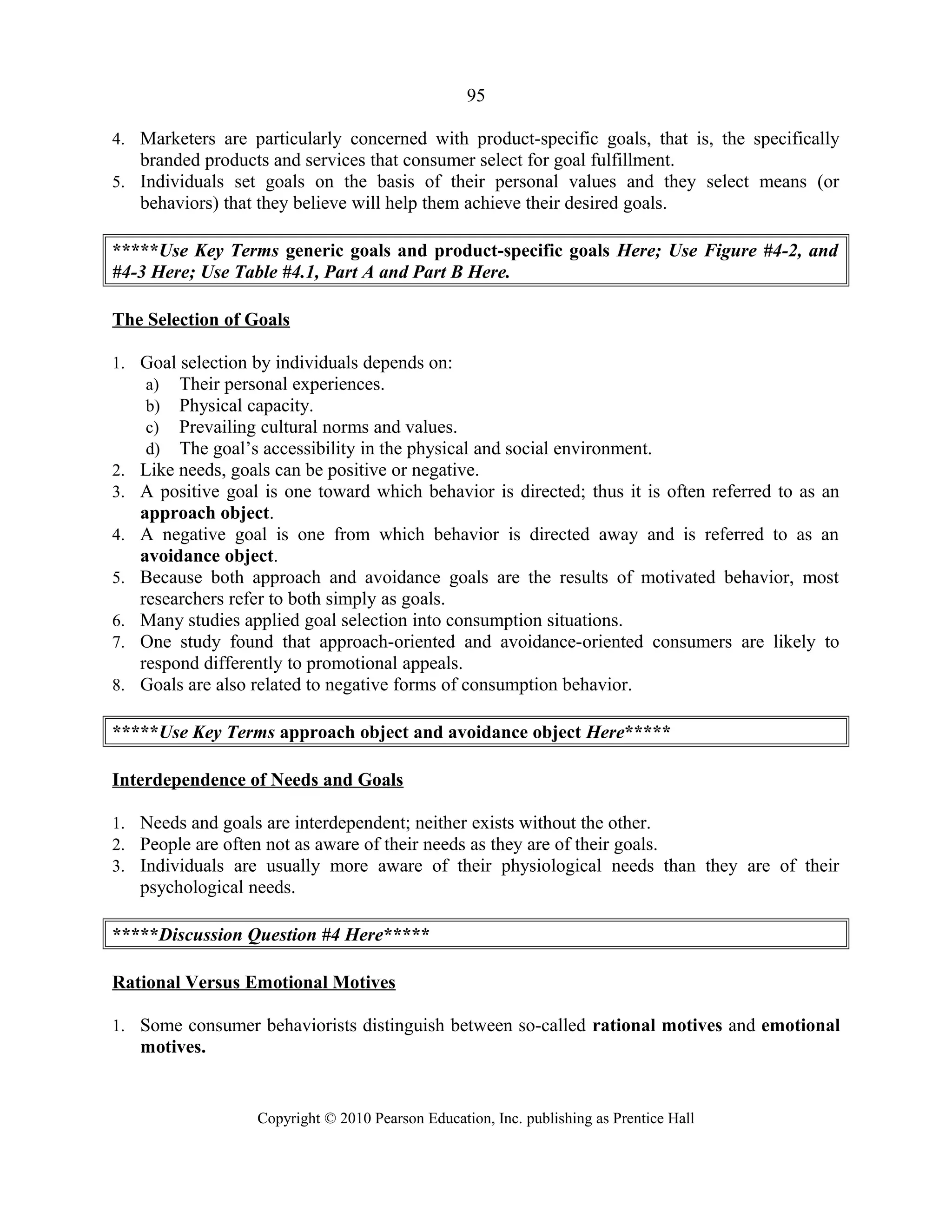 95
4. Marketers are particularly concerned with product-specific goals, that is, the specifically
branded products and services that consumer select for goal fulfillment.
5. Individuals set goals on the basis of their personal values and they select means (or
behaviors) that they believe will help them achieve their desired goals.
*****Use Key Terms generic goals and product-specific goals Here; Use Figure #4-2, and
#4-3 Here; Use Table #4.1, Part A and Part B Here.
The Selection of Goals
1. Goal selection by individuals depends on:
a) Their personal experiences.
b) Physical capacity.
c) Prevailing cultural norms and values.
d) The goal’s accessibility in the physical and social environment.
2. Like needs, goals can be positive or negative.
3. A positive goal is one toward which behavior is directed; thus it is often referred to as an
approach object.
4. A negative goal is one from which behavior is directed away and is referred to as an
avoidance object.
5. Because both approach and avoidance goals are the results of motivated behavior, most
researchers refer to both simply as goals.
6. Many studies applied goal selection into consumption situations.
7. One study found that approach-oriented and avoidance-oriented consumers are likely to
respond differently to promotional appeals.
8. Goals are also related to negative forms of consumption behavior.
*****Use Key Terms approach object and avoidance object Here*****
Interdependence of Needs and Goals
1. Needs and goals are interdependent; neither exists without the other.
2. People are often not as aware of their needs as they are of their goals.
3. Individuals are usually more aware of their physiological needs than they are of their
psychological needs.
*****Discussion Question #4 Here*****
Rational Versus Emotional Motives
1. Some consumer behaviorists distinguish between so-called rational motives and emotional
motives.
Copyright © 2010 Pearson Education, Inc. publishing as Prentice Hall
 