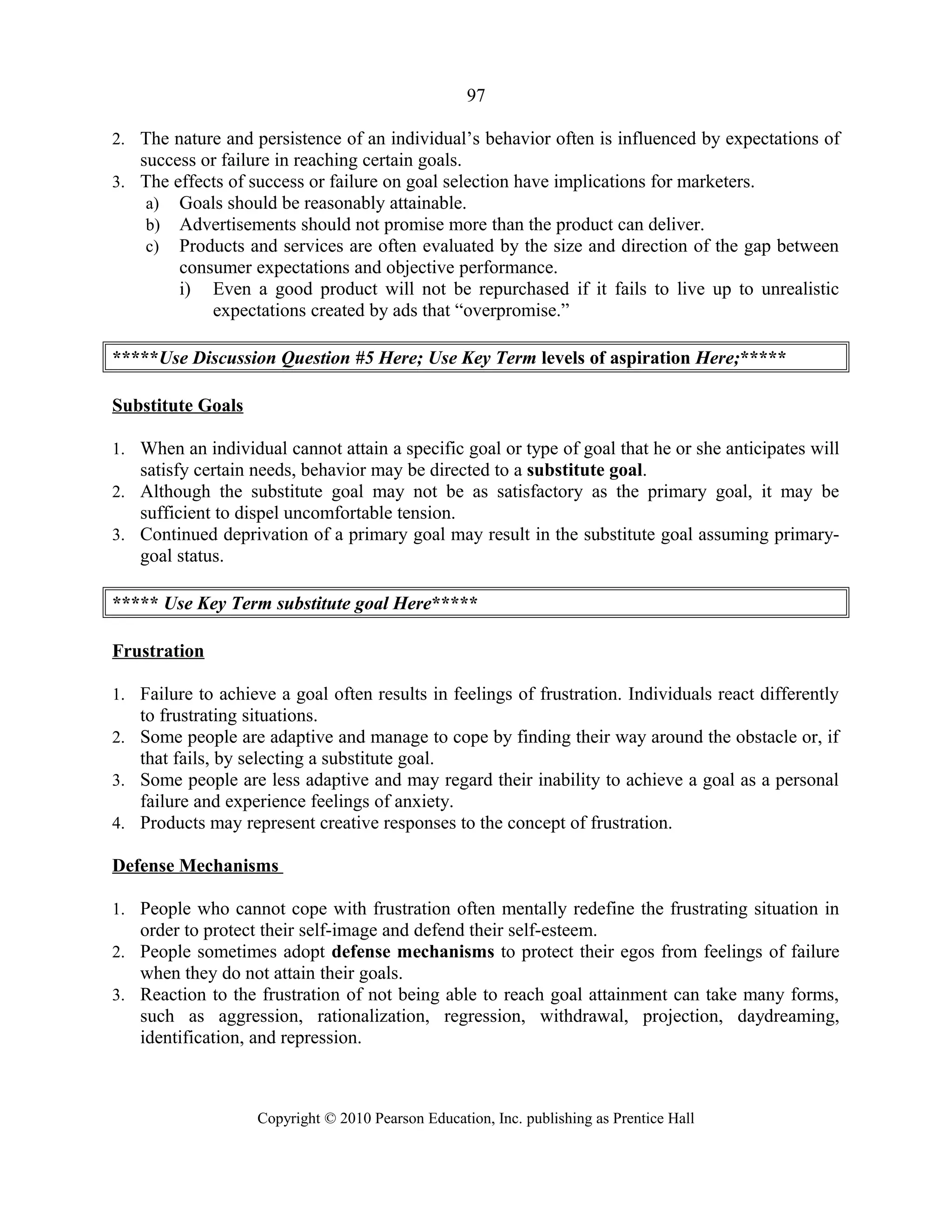 97
2. The nature and persistence of an individual’s behavior often is influenced by expectations of
success or failure in reaching certain goals.
3. The effects of success or failure on goal selection have implications for marketers.
a) Goals should be reasonably attainable.
b) Advertisements should not promise more than the product can deliver.
c) Products and services are often evaluated by the size and direction of the gap between
consumer expectations and objective performance.
i) Even a good product will not be repurchased if it fails to live up to unrealistic
expectations created by ads that “overpromise.”
*****Use Discussion Question #5 Here; Use Key Term levels of aspiration Here;*****
Substitute Goals
1. When an individual cannot attain a specific goal or type of goal that he or she anticipates will
satisfy certain needs, behavior may be directed to a substitute goal.
2. Although the substitute goal may not be as satisfactory as the primary goal, it may be
sufficient to dispel uncomfortable tension.
3. Continued deprivation of a primary goal may result in the substitute goal assuming primary-
goal status.
***** Use Key Term substitute goal Here*****
Frustration
1. Failure to achieve a goal often results in feelings of frustration. Individuals react differently
to frustrating situations.
2. Some people are adaptive and manage to cope by finding their way around the obstacle or, if
that fails, by selecting a substitute goal.
3. Some people are less adaptive and may regard their inability to achieve a goal as a personal
failure and experience feelings of anxiety.
4. Products may represent creative responses to the concept of frustration.
Defense Mechanisms
1. People who cannot cope with frustration often mentally redefine the frustrating situation in
order to protect their self-image and defend their self-esteem.
2. People sometimes adopt defense mechanisms to protect their egos from feelings of failure
when they do not attain their goals.
3. Reaction to the frustration of not being able to reach goal attainment can take many forms,
such as aggression, rationalization, regression, withdrawal, projection, daydreaming,
identification, and repression.
Copyright © 2010 Pearson Education, Inc. publishing as Prentice Hall
 