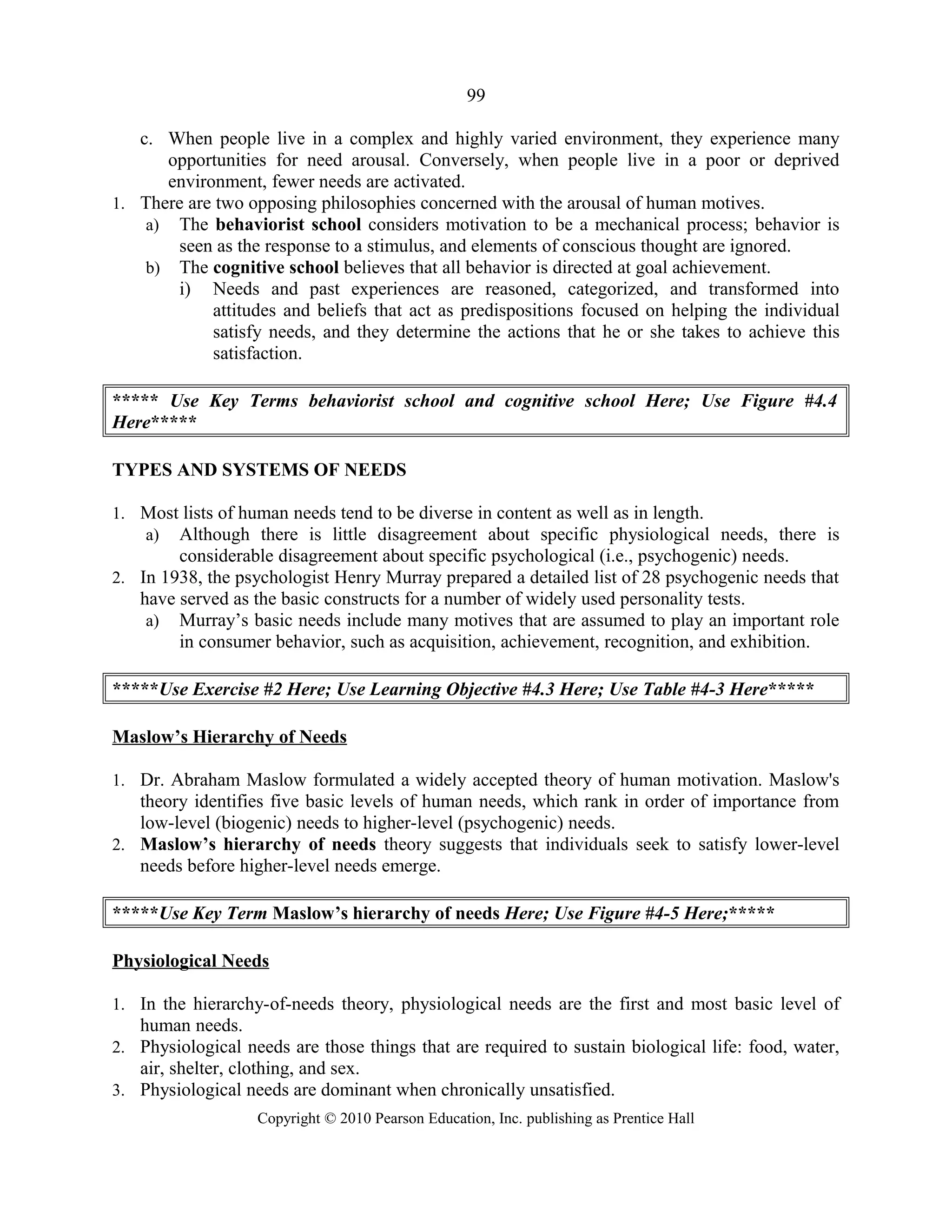 99
c. When people live in a complex and highly varied environment, they experience many
opportunities for need arousal. Conversely, when people live in a poor or deprived
environment, fewer needs are activated.
1. There are two opposing philosophies concerned with the arousal of human motives.
a) The behaviorist school considers motivation to be a mechanical process; behavior is
seen as the response to a stimulus, and elements of conscious thought are ignored.
b) The cognitive school believes that all behavior is directed at goal achievement.
i) Needs and past experiences are reasoned, categorized, and transformed into
attitudes and beliefs that act as predispositions focused on helping the individual
satisfy needs, and they determine the actions that he or she takes to achieve this
satisfaction.
***** Use Key Terms behaviorist school and cognitive school Here; Use Figure #4.4
Here*****
TYPES AND SYSTEMS OF NEEDS
1. Most lists of human needs tend to be diverse in content as well as in length.
a) Although there is little disagreement about specific physiological needs, there is
considerable disagreement about specific psychological (i.e., psychogenic) needs.
2. In 1938, the psychologist Henry Murray prepared a detailed list of 28 psychogenic needs that
have served as the basic constructs for a number of widely used personality tests.
a) Murray’s basic needs include many motives that are assumed to play an important role
in consumer behavior, such as acquisition, achievement, recognition, and exhibition.
*****Use Exercise #2 Here; Use Learning Objective #4.3 Here; Use Table #4-3 Here*****
Maslow’s Hierarchy of Needs
1. Dr. Abraham Maslow formulated a widely accepted theory of human motivation. Maslow's
theory identifies five basic levels of human needs, which rank in order of importance from
low-level (biogenic) needs to higher-level (psychogenic) needs.
2. Maslow’s hierarchy of needs theory suggests that individuals seek to satisfy lower-level
needs before higher-level needs emerge.
*****Use Key Term Maslow’s hierarchy of needs Here; Use Figure #4-5 Here;*****
Physiological Needs
1. In the hierarchy-of-needs theory, physiological needs are the first and most basic level of
human needs.
2. Physiological needs are those things that are required to sustain biological life: food, water,
air, shelter, clothing, and sex.
3. Physiological needs are dominant when chronically unsatisfied.
Copyright © 2010 Pearson Education, Inc. publishing as Prentice Hall
 