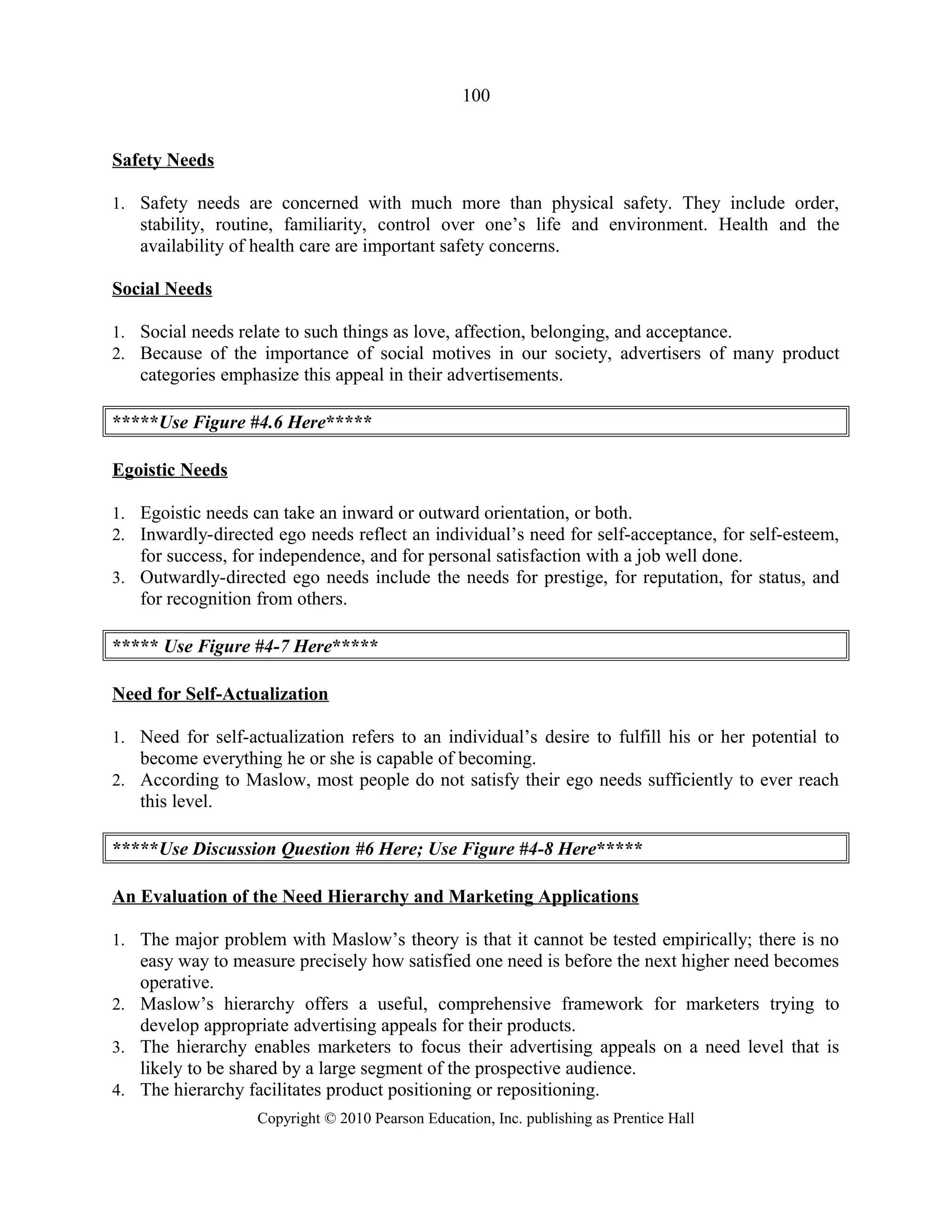 100
Safety Needs
1. Safety needs are concerned with much more than physical safety. They include order,
stability, routine, familiarity, control over one’s life and environment. Health and the
availability of health care are important safety concerns.
Social Needs
1. Social needs relate to such things as love, affection, belonging, and acceptance.
2. Because of the importance of social motives in our society, advertisers of many product
categories emphasize this appeal in their advertisements.
*****Use Figure #4.6 Here*****
Egoistic Needs
1. Egoistic needs can take an inward or outward orientation, or both.
2. Inwardly-directed ego needs reflect an individual’s need for self-acceptance, for self-esteem,
for success, for independence, and for personal satisfaction with a job well done.
3. Outwardly-directed ego needs include the needs for prestige, for reputation, for status, and
for recognition from others.
***** Use Figure #4-7 Here*****
Need for Self-Actualization
1. Need for self-actualization refers to an individual’s desire to fulfill his or her potential to
become everything he or she is capable of becoming.
2. According to Maslow, most people do not satisfy their ego needs sufficiently to ever reach
this level.
*****Use Discussion Question #6 Here; Use Figure #4-8 Here*****
An Evaluation of the Need Hierarchy and Marketing Applications
1. The major problem with Maslow’s theory is that it cannot be tested empirically; there is no
easy way to measure precisely how satisfied one need is before the next higher need becomes
operative.
2. Maslow’s hierarchy offers a useful, comprehensive framework for marketers trying to
develop appropriate advertising appeals for their products.
3. The hierarchy enables marketers to focus their advertising appeals on a need level that is
likely to be shared by a large segment of the prospective audience.
4. The hierarchy facilitates product positioning or repositioning.
Copyright © 2010 Pearson Education, Inc. publishing as Prentice Hall
 