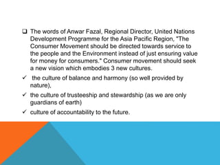  The words of Anwar Fazal, Regional Director, United Nations
Development Programme for the Asia Pacific Region, "The
Consumer Movement should be directed towards service to
the people and the Environment instead of just ensuring value
for money for consumers." Consumer movement should seek
a new vision which embodies 3 new cultures.
 the culture of balance and harmony (so well provided by
nature),
 the culture of trusteeship and stewardship (as we are only
guardians of earth)
 culture of accountability to the future.
 