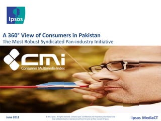 A 360° View of Consumers in Pakistan
The Most Robust Syndicated Pan-industry Initiative




 June 2012         © 2012 Ipsos. All rights reserved. Contains Ipsos' Confidential and Proprietary information and
                          may not bedisclosed or reproduced without the prior written consent of Ipsos.
 