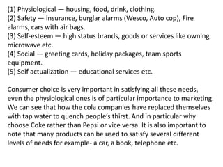 (1) Physiological — housing, food, drink, clothing.
(2) Safety — insurance, burglar alarms (Wesco, Auto cop), Fire
alarms, cars with air bags.
(3) Self-esteem — high status brands, goods or services like owning
microwave etc.
(4) Social — greeting cards, holiday packages, team sports
equipment.
(5) Self actualization — educational services etc.
Consumer choice is very important in satisfying all these needs,
even the physiological ones is of particular importance to marketing.
We can see that how the cola companies have replaced themselves
with tap water to quench people’s thirst. And in particular why
choose Coke rather than Pepsi or vice versa. It is also important to
note that many products can be used to satisfy several different
levels of needs for example- a car, a book, telephone etc.
 