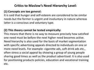 Critics to Maslow’s Need Hierarchy Level:
(1) Concepts are too general:
It is said that hunger and self-esteem are considered to be similar
needs but the former is urgent and involuntary in nature whereas
latter is a conscious and voluntary type.
(2) This theory cannot be tested empirically:
This means that there is no way to measure precisely how satisfied
one need must be before the next higher need becomes active.
Need hierarchy is also used for the basis of market segmentation
with specific advertising appeals directed to individuals on one or
more need levels. For example- cigarette ads, soft drink ads etc.,
often stress a social appeal by showing a group of young people
sharing good times as well as the product advertised. It is also used
for positioning products policies, education and vocational training
etc.
 
