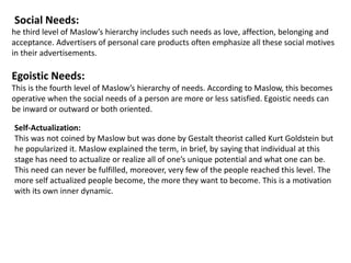 Social Needs:
he third level of Maslow’s hierarchy includes such needs as love, affection, belonging and
acceptance. Advertisers of personal care products often emphasize all these social motives
in their advertisements.
Egoistic Needs:
This is the fourth level of Maslow’s hierarchy of needs. According to Maslow, this becomes
operative when the social needs of a person are more or less satisfied. Egoistic needs can
be inward or outward or both oriented.
Self-Actualization:
This was not coined by Maslow but was done by Gestalt theorist called Kurt Goldstein but
he popularized it. Maslow explained the term, in brief, by saying that individual at this
stage has need to actualize or realize all of one’s unique potential and what one can be.
This need can never be fulfilled, moreover, very few of the people reached this level. The
more self actualized people become, the more they want to become. This is a motivation
with its own inner dynamic.
 