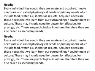 Needs:
Every individual has needs, they are innate and acquired. Innate
needs are also called physiological needs or primary needs which
include food, water, air, shelter or sex, etc. Acquired needs are
those needs that we learn from our surroundings / environment or
culture. These may include need for power, for affection, for
prestige, etc. These are psychological in nature; therefore they are
also called as secondary needs.
Needs:
Every individual has needs, they are innate and acquired. Innate
needs are also called physiological needs or primary needs which
include food, water, air, shelter or sex, etc. Acquired needs are
those needs that we learn from our surroundings / environment or
culture. These may include need for power, for affection, for
prestige, etc. These are psychological in nature; therefore they are
also called as secondary needs.
 