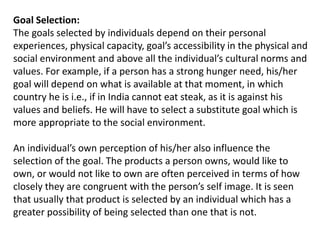 Goal Selection:
The goals selected by individuals depend on their personal
experiences, physical capacity, goal’s accessibility in the physical and
social environment and above all the individual’s cultural norms and
values. For example, if a person has a strong hunger need, his/her
goal will depend on what is available at that moment, in which
country he is i.e., if in India cannot eat steak, as it is against his
values and beliefs. He will have to select a substitute goal which is
more appropriate to the social environment.
An individual’s own perception of his/her also influence the
selection of the goal. The products a person owns, would like to
own, or would not like to own are often perceived in terms of how
closely they are congruent with the person’s self image. It is seen
that usually that product is selected by an individual which has a
greater possibility of being selected than one that is not.
 