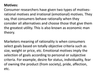 Motives:
Consumer researchers have given two types of motives-
rational motives and irrational (emotional) motives. They
say, that consumers behave rationally when they
consider all alternatives and choose those that give them
the greatest utility. This is also known as economic man
theory.
Marketers meaning of rationality is when consumers
select goals based on totally objective criteria such as
size, weight or price, etc. Emotional motives imply the
selection of goals according to personal or subjective
criteria. For example, desire for status, individuality, fear
of owning the product (from society), pride, affection,
etc.
 