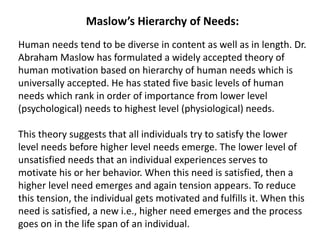Maslow’s Hierarchy of Needs:
Human needs tend to be diverse in content as well as in length. Dr.
Abraham Maslow has formulated a widely accepted theory of
human motivation based on hierarchy of human needs which is
universally accepted. He has stated five basic levels of human
needs which rank in order of importance from lower level
(psychological) needs to highest level (physiological) needs.
This theory suggests that all individuals try to satisfy the lower
level needs before higher level needs emerge. The lower level of
unsatisfied needs that an individual experiences serves to
motivate his or her behavior. When this need is satisfied, then a
higher level need emerges and again tension appears. To reduce
this tension, the individual gets motivated and fulfills it. When this
need is satisfied, a new i.e., higher need emerges and the process
goes on in the life span of an individual.
 