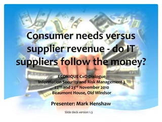Consumer needs versus
supplier revenue - do IT
suppliers follow the money?
Presenter: Mark Henshaw
ECONIQUE CxO Dialogue
Information Security and Risk Management 3
22nd and 23rd November 2010
Beaumont House, Old Windsor
Slide deck version 1.3
 