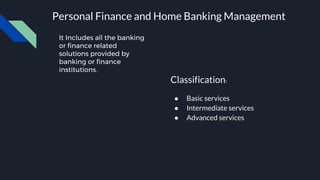 It Includes all the banking
or finance related
solutions provided by
banking or finance
institutions.
Personal Finance and Home Banking Management
Classification:
● Basic services
● Intermediate services
● Advanced services
 