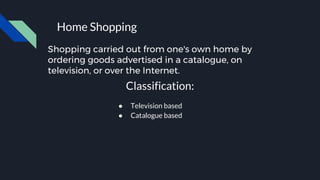 Shopping carried out from one's own home by
ordering goods advertised in a catalogue, on
television, or over the Internet.
Home Shopping
Classification:
● Television based
● Catalogue based
 