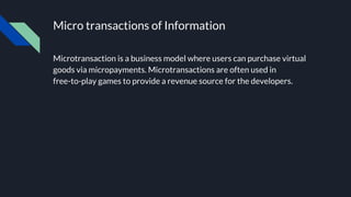 Micro transactions of Information
Microtransaction is a business model where users can purchase virtual
goods via micropayments. Microtransactions are often used in
free-to-play games to provide a revenue source for the developers.
 