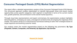 Consumer Packaged Goods (CPG) Market Segmentation
Request for Sample
The report offers a detailed segmentation analysis of the Consumer Packaged Goods (CPG) Market.
This structured approach enables stakeholders to identify high-growth areas and assess market
opportunities across specific categories. Each segment is examined in terms of its current market
size, growth potential, and contribution to the overall market dynamics.
Through visual data representations and expert commentary, the segmentation analysis highlights
demand patterns, emerging use cases, and regional variations that are shaping the trajectory of the
market. This section serves as a critical tool for businesses looking to tailor their strategies based on
target segments and evolving customer needs.
Our analysis covers the market segmentation based on the following key parameters: By Type
(Polyester, Cement, Composite, and Sintered), By Application, By End-Use
 