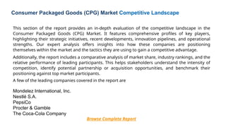 This section of the report provides an in-depth evaluation of the competitive landscape in the
Consumer Packaged Goods (CPG) Market. It features comprehensive profiles of key players,
highlighting their strategic initiatives, recent developments, innovation pipelines, and operational
strengths. Our expert analysis offers insights into how these companies are positioning
themselves within the market and the tactics they are using to gain a competitive advantage.
Additionally, the report includes a comparative analysis of market share, industry rankings, and the
relative performance of leading participants. This helps stakeholders understand the intensity of
competition, identify potential partnership or acquisition opportunities, and benchmark their
positioning against top market participants.
A few of the leading companies covered in the report are
Mondelez International, Inc.
Nestlé S.A.
PepsiCo
Procter & Gamble
The Coca-Cola Company
Browse Complete Report
Consumer Packaged Goods (CPG) Market Competitive Landscape
 