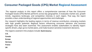 The regional analysis in this report offers a comprehensive overview of how the Consumer
Packaged Goods (CPG) Market performs across key geographies. It evaluates market size, growth
trends, regulatory landscape, and competitive intensity in each region. That way, the report
provides a clear understanding of regional opportunities and challenges.
Our research highlights the leading regions in terms of revenue contribution, emerging markets
with high growth potential. Regional factors influencing consumer behavior and business
strategies have also been examined. This assessment enables stakeholders to identify region-
specific drivers, align go-to-market plans, and make location-sensitive investment decisions.
The regions covered in the analysis include: North America
U.S.
Canada
Europe
Germany
France
UK
Consumer Packaged Goods (CPG) Market Regional Assessment
 