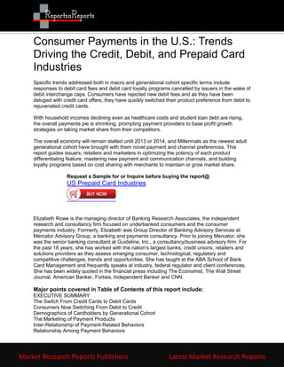 Consumer Payments in the U.S.: Trends
    Driving the Credit, Debit, and Prepaid Card
    Industries
    Specific trends addressed both in macro and generational cohort specific terms include
    responses to debit card fees and debit card loyalty programs cancelled by issuers in the wake of
    debit interchange caps. Consumers have rejected new debit fees and as they have been
    deluged with credit card offers, they have quickly switched their product preference from debit to
    rejuvenated credit cards.

    With household incomes declining even as healthcare costs and student loan debt are rising,
    the overall payments pie is shrinking, prompting payment providers to base profit growth
    strategies on taking market share from their competitors.

    The overall economy will remain stalled until 2013 or 2014, and Millennials as the newest adult
    generational cohort have brought with them novel payment and channel preferences. This
    report guides issuers, retailers and marketers in optimizing the potency of each product
    differentiating feature, mastering new payment and communication channels, and building
    loyalty programs based on cost sharing with merchants to maintain or grow market share.

                   Request a Sample for or Inquire before buying the report@
                   US Prepaid Card Industries




    Elizabeth Rowe is the managing director of Banking Research Associates, the independent
    research and consultancy firm focused on underbanked consumers and the consumer
    payments industry. Formerly, Elizabeth was Group Director of Banking Advisory Services at
    Mercator Advisory Group, a banking and payments consultancy. Prior to joining Mercator, she
    was the senior banking consultant at Guideline, Inc., a consultancy/business advisory firm. For
    the past 18 years, she has worked with the nation's largest banks, credit unions, retailers and
    solutions providers as they assess emerging consumer, technological, regulatory and
    competitive challenges, trends and opportunities. She has taught at the ABA School of Bank
    Card Management and frequently speaks at industry, federal regulator and client conferences.
    She has been widely quoted in the financial press including The Economist, The Wall Street
    Journal, American Banker, Forbes, Independent Banker and CNN.

    Major points covered in Table of Contents of this report include:
    EXECUTIVE SUMMARY
    The Switch From Credit Cards to Debit Cards
    Consumers Now Switching From Debit to Credit
    Demographics of Cardholders by Generational Cohort
    The Marketing of Payment Products
    Inter-Relationship of Payment-Related Behaviors
    Relationship Among Payment Behaviors




Market Research Reports Publishers                               Latest Market Research Reports
 