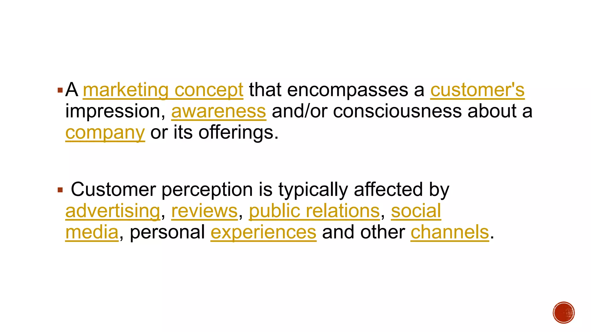 A marketing concept that encompasses a customer's
impression, awareness and/or consciousness about a
company or its offerings.
 Customer perception is typically affected by
advertising, reviews, public relations, social
media, personal experiences and other channels.
 