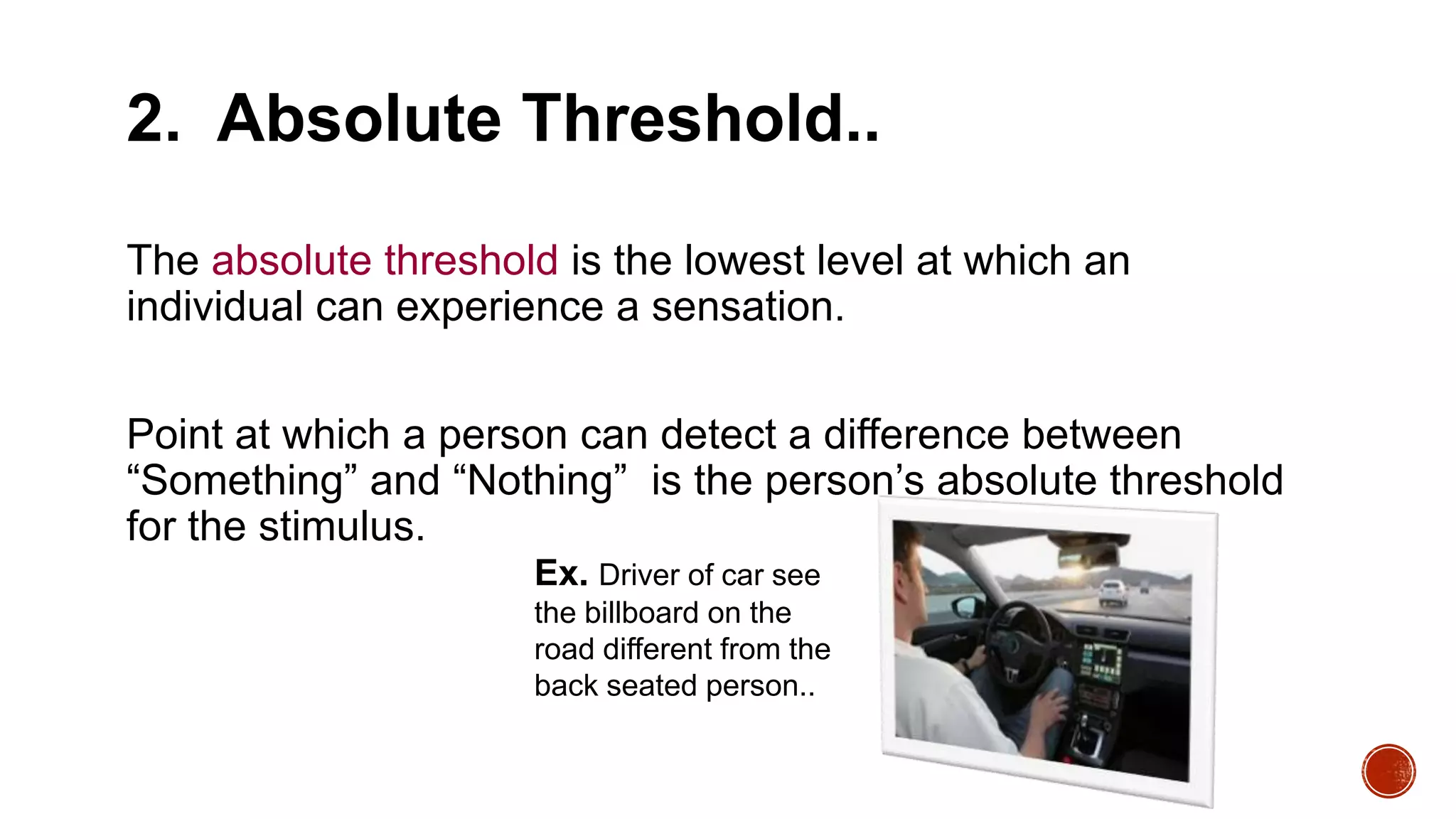 2. Absolute Threshold..
The absolute threshold is the lowest level at which an
individual can experience a sensation.
Point at which a person can detect a difference between
“Something” and “Nothing” is the person’s absolute threshold
for the stimulus.
Ex. Driver of car see
the billboard on the
road different from the
back seated person..
 