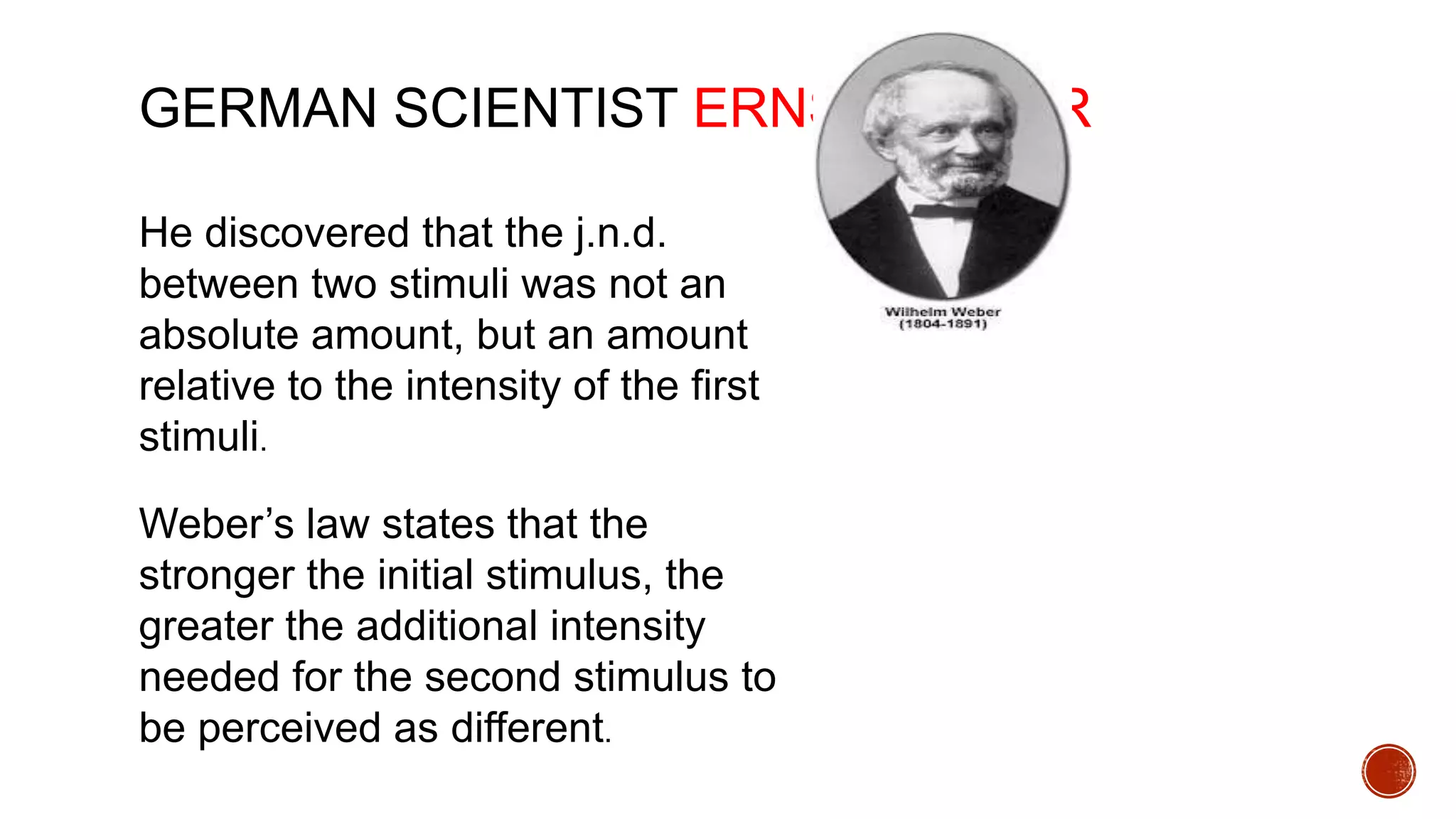 GERMAN SCIENTIST ERNST WEBER
He discovered that the j.n.d.
between two stimuli was not an
absolute amount, but an amount
relative to the intensity of the first
stimuli.
Weber’s law states that the
stronger the initial stimulus, the
greater the additional intensity
needed for the second stimulus to
be perceived as different.
 
