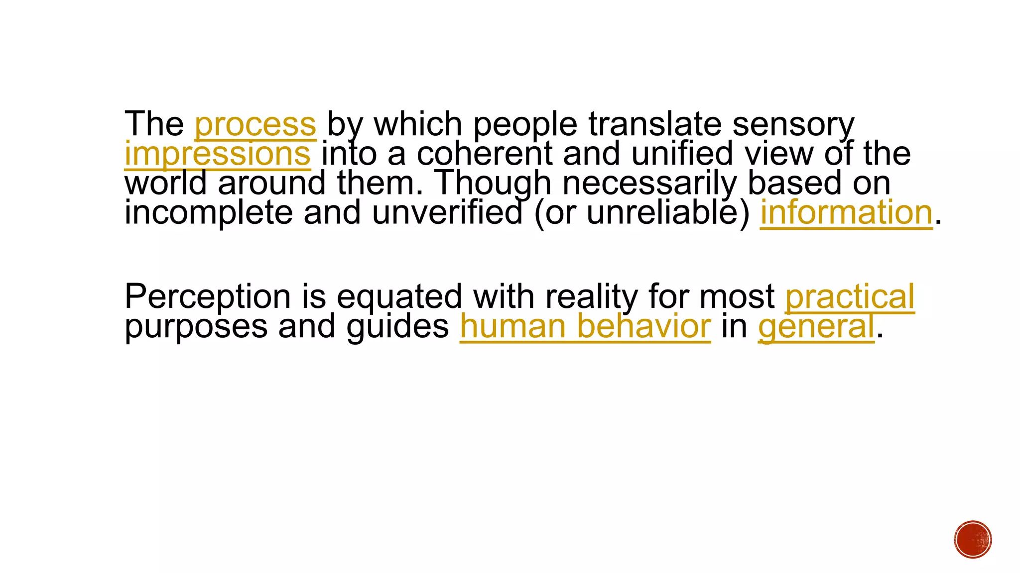 The process by which people translate sensory
impressions into a coherent and unified view of the
world around them. Though necessarily based on
incomplete and unverified (or unreliable) information.
Perception is equated with reality for most practical
purposes and guides human behavior in general.
 