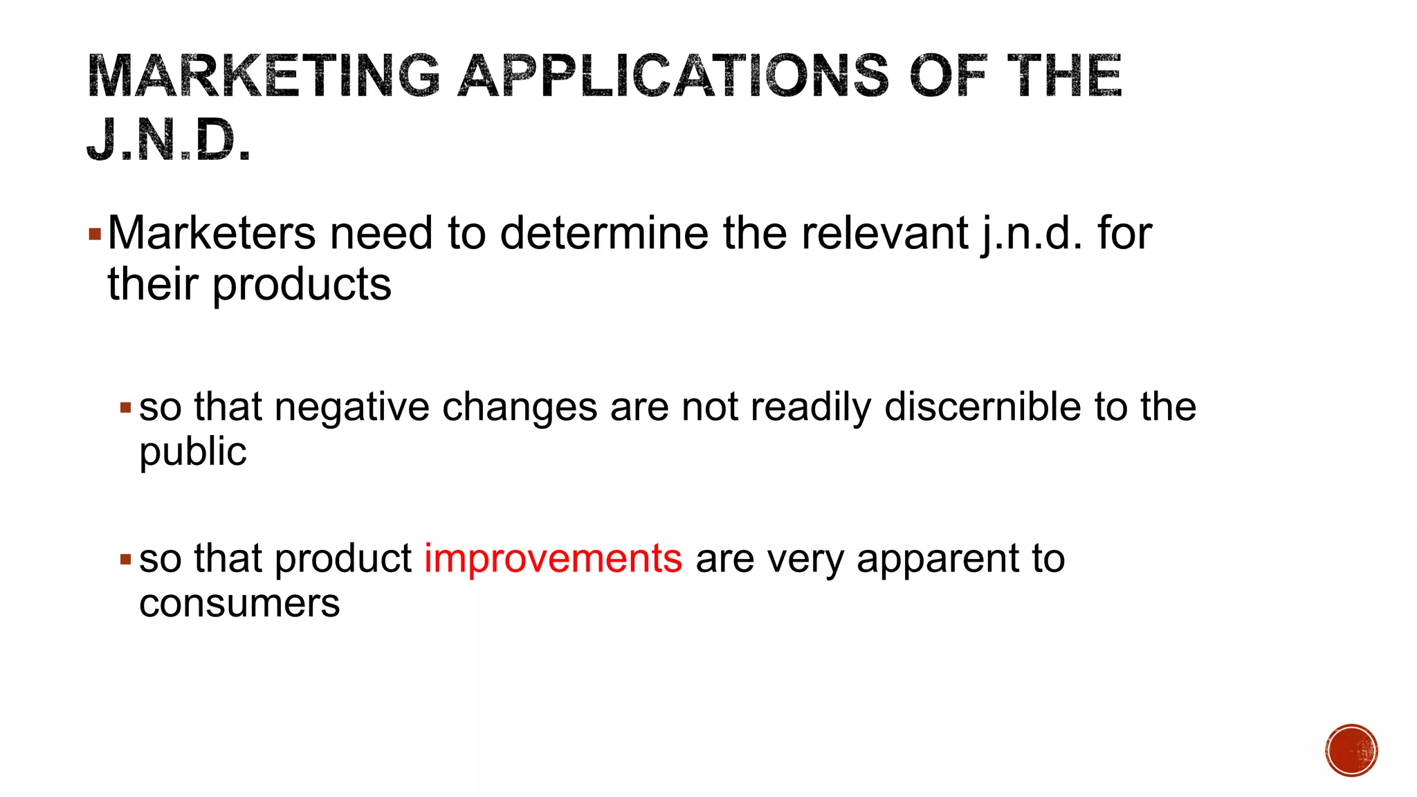 Marketers need to determine the relevant j.n.d. for
their products
so that negative changes are not readily discernible to the
public
so that product improvements are very apparent to
consumers
 