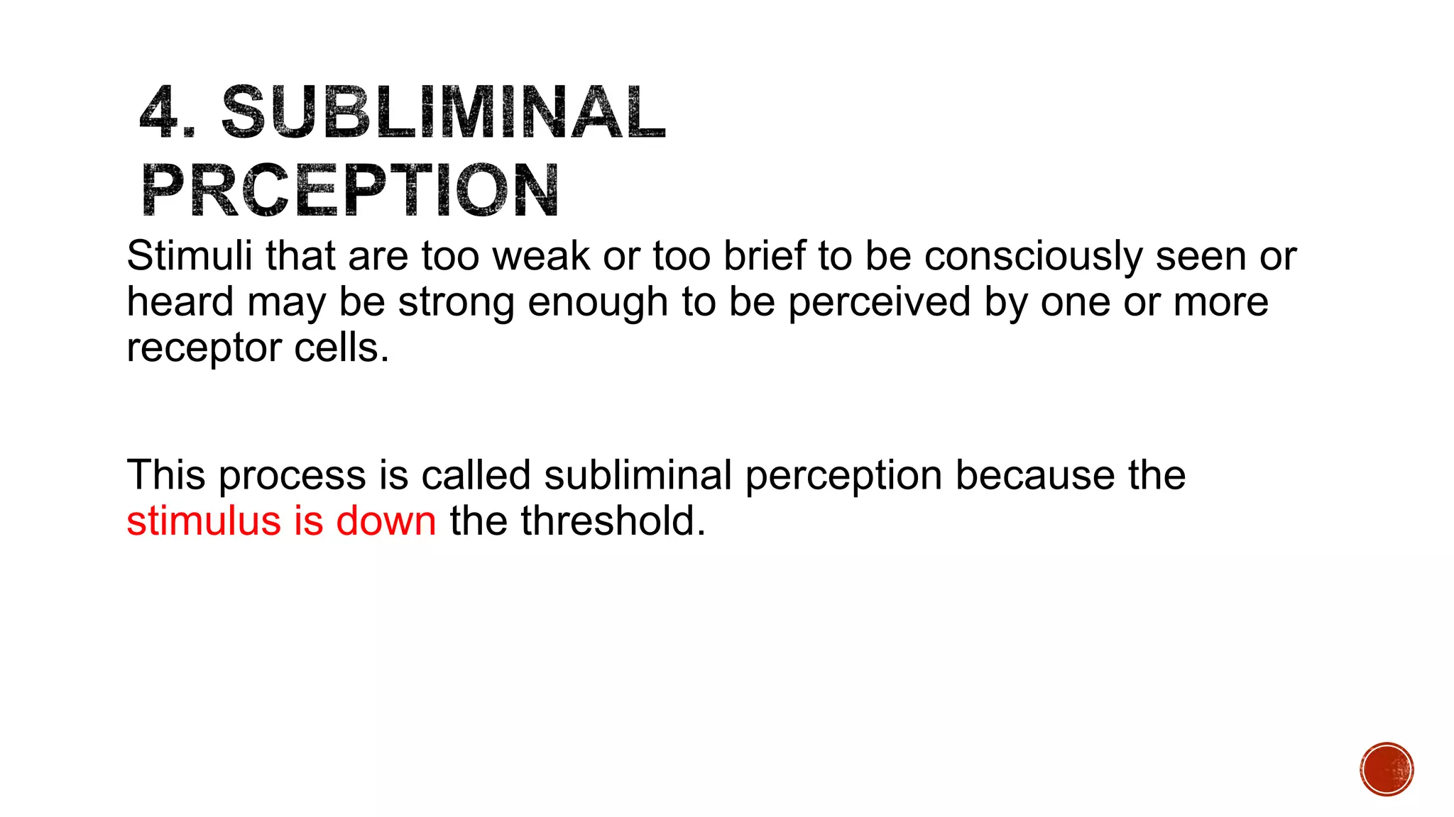 Stimuli that are too weak or too brief to be consciously seen or
heard may be strong enough to be perceived by one or more
receptor cells.
This process is called subliminal perception because the
stimulus is down the threshold.
 