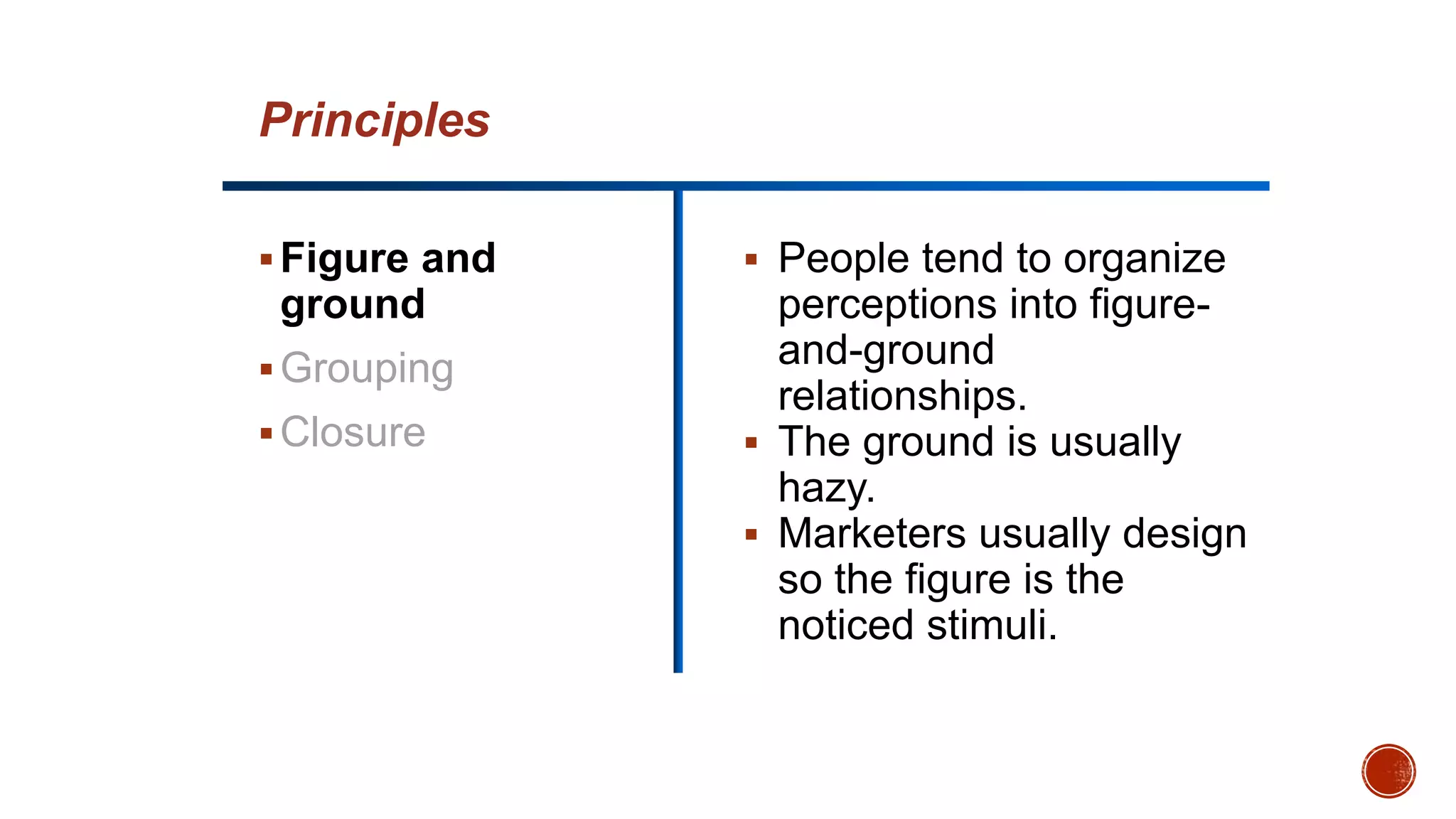 Figure and
ground
Grouping
Closure
 People tend to organize
perceptions into figure-
and-ground
relationships.
 The ground is usually
hazy.
 Marketers usually design
so the figure is the
noticed stimuli.
Principles
 