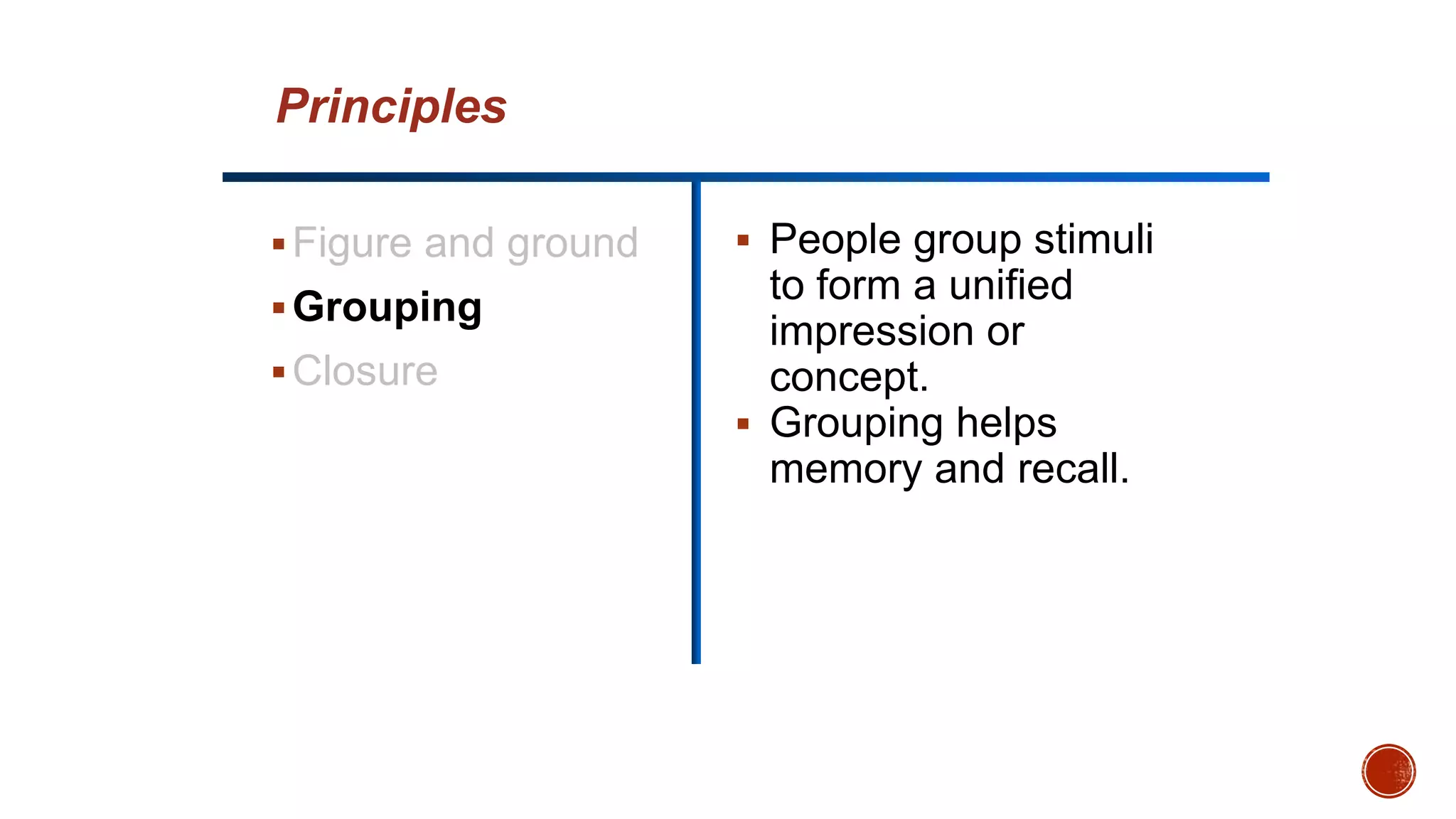 Figure and ground
Grouping
Closure
 People group stimuli
to form a unified
impression or
concept.
 Grouping helps
memory and recall.
Principles
 