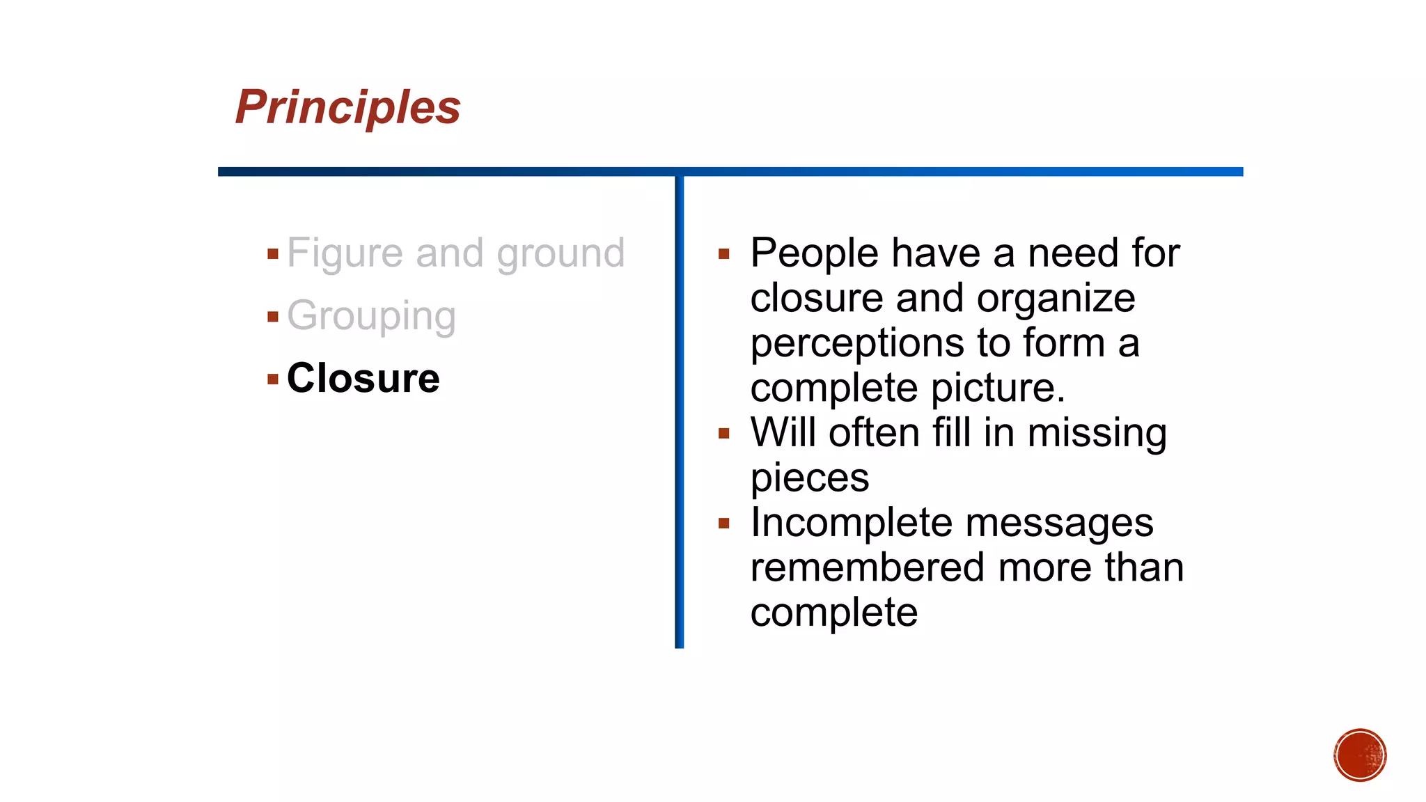 Figure and ground
Grouping
Closure
 People have a need for
closure and organize
perceptions to form a
complete picture.
 Will often fill in missing
pieces
 Incomplete messages
remembered more than
complete
Principles
 