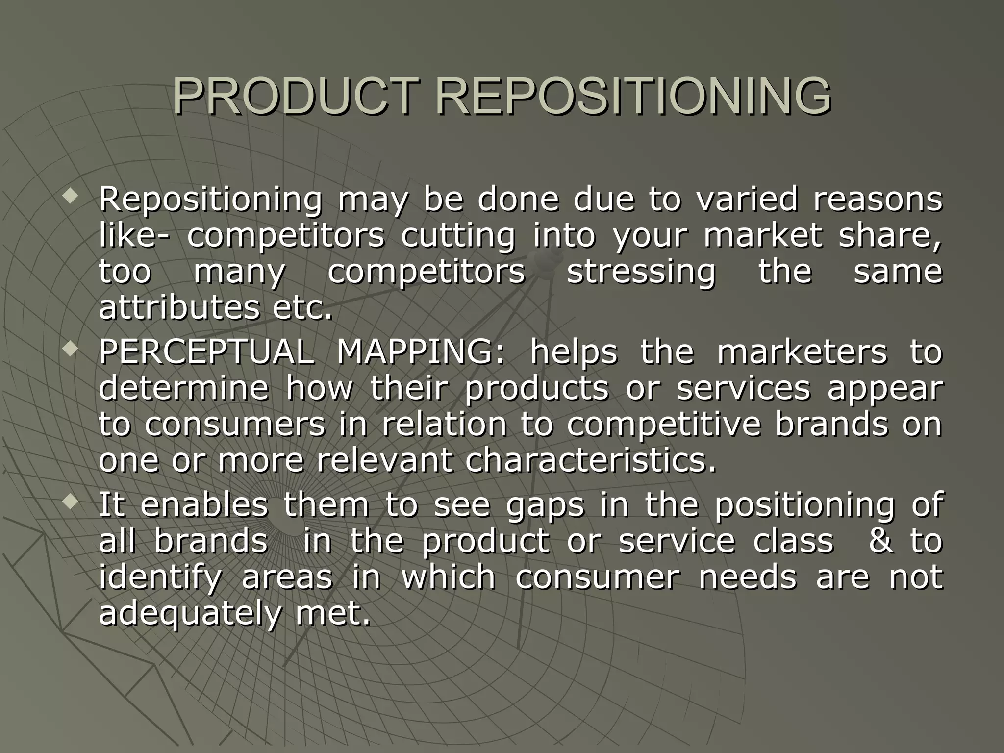 PRODUCT REPOSITIONING






Repositioning may be done due to varied reasons
like- competitors cutting into your market share,
too many competitors stressing the same
attributes etc.
PERCEPTUAL MAPPING: helps the marketers to
determine how their products or services appear
to consumers in relation to competitive brands on
one or more relevant characteristics.
It enables them to see gaps in the positioning of
all brands in the product or service class & to
identify areas in which consumer needs are not
adequately met.

 