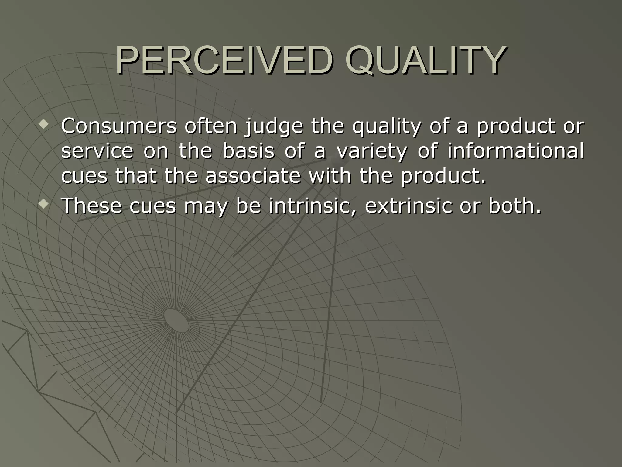 PERCEIVED QUALITY




Consumers often judge the quality of a product or
service on the basis of a variety of informational
cues that the associate with the product.
These cues may be intrinsic, extrinsic or both.

 