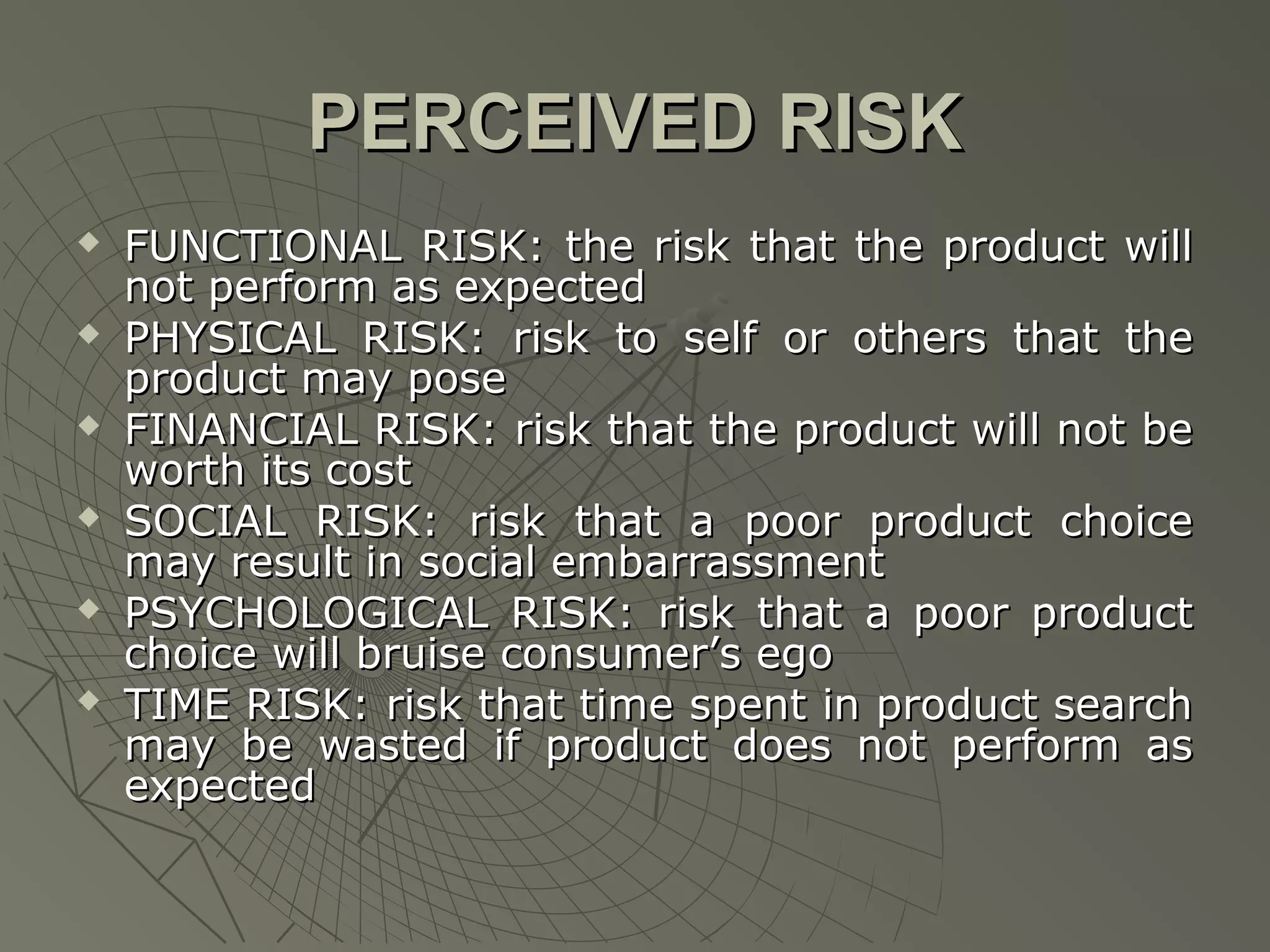 PERCEIVED RISK












FUNCTIONAL RISK: the risk that the product will
not perform as expected
PHYSICAL RISK: risk to self or others that the
product may pose
FINANCIAL RISK: risk that the product will not be
worth its cost
SOCIAL RISK: risk that a poor product choice
may result in social embarrassment
PSYCHOLOGICAL RISK: risk that a poor product
choice will bruise consumer’s ego
TIME RISK: risk that time spent in product search
may be wasted if product does not perform as
expected

 