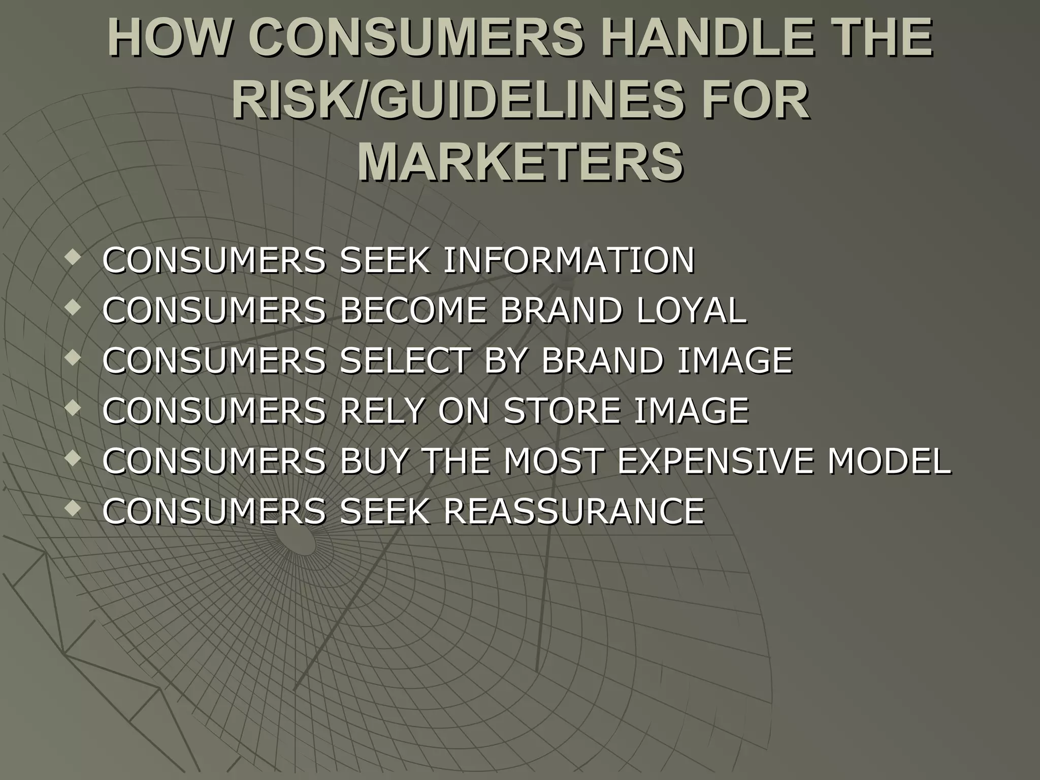 HOW CONSUMERS HANDLE THE
RISK/GUIDELINES FOR
MARKETERS







CONSUMERS
CONSUMERS
CONSUMERS
CONSUMERS
CONSUMERS
CONSUMERS

SEEK INFORMATION
BECOME BRAND LOYAL
SELECT BY BRAND IMAGE
RELY ON STORE IMAGE
BUY THE MOST EXPENSIVE MODEL
SEEK REASSURANCE

 