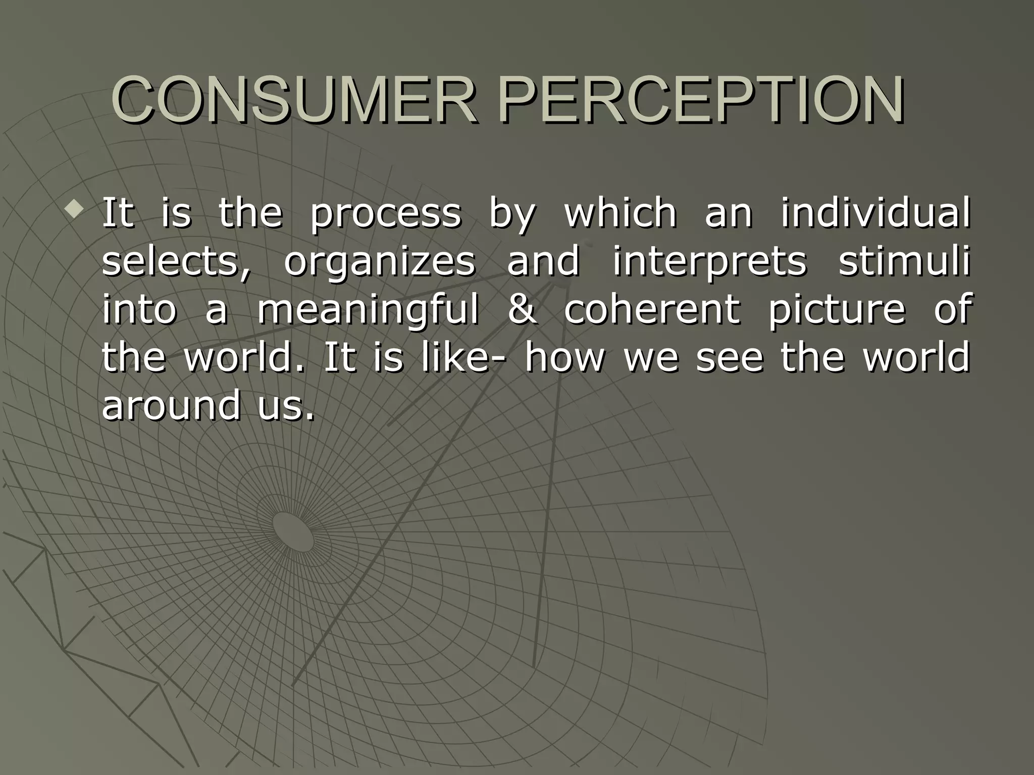 CONSUMER PERCEPTION


It is the process by which an individual
selects, organizes and interprets stimuli
into a meaningful & coherent picture of
the world. It is like- how we see the world
around us.

 