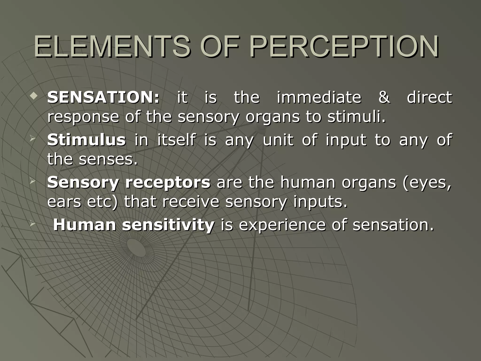 ELEMENTS OF PERCEPTION








SENSATION: it is the immediate & direct
response of the sensory organs to stimuli.
Stimulus in itself is any unit of input to any of
the senses.
Sensory receptors are the human organs (eyes,
ears etc) that receive sensory inputs.
Human sensitivity is experience of sensation.

 