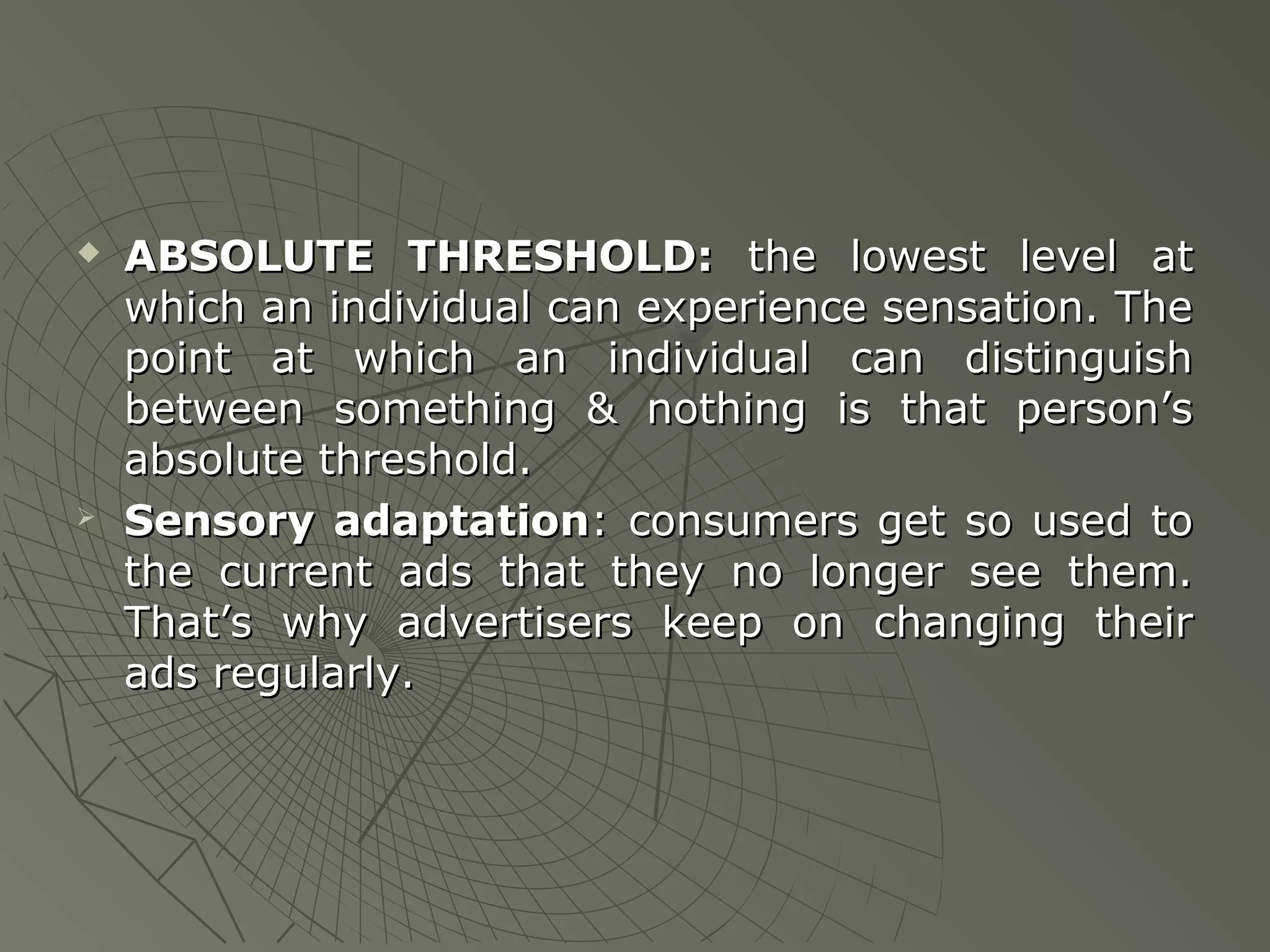 



ABSOLUTE THRESHOLD: the lowest level at
which an individual can experience sensation. The
point at which an individual can distinguish
between something & nothing is that person’s
absolute threshold.
Sensory adaptation: consumers get so used to
the current ads that they no longer see them.
That’s why advertisers keep on changing their
ads regularly.

 