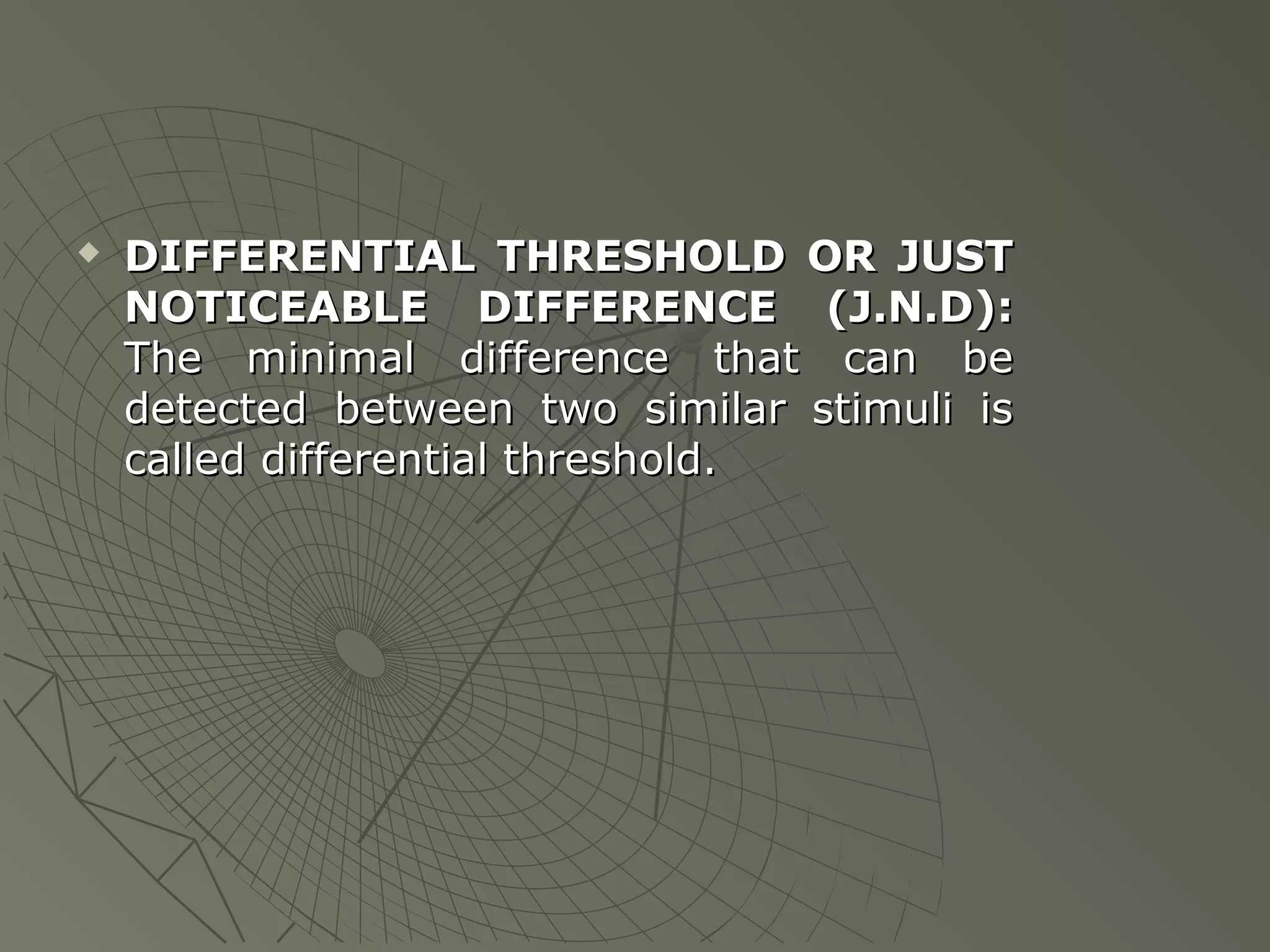 

DIFFERENTIAL THRESHOLD OR JUST
NOTICEABLE DIFFERENCE (J.N.D):
The minimal difference that can be
detected between two similar stimuli is
called differential threshold.

 