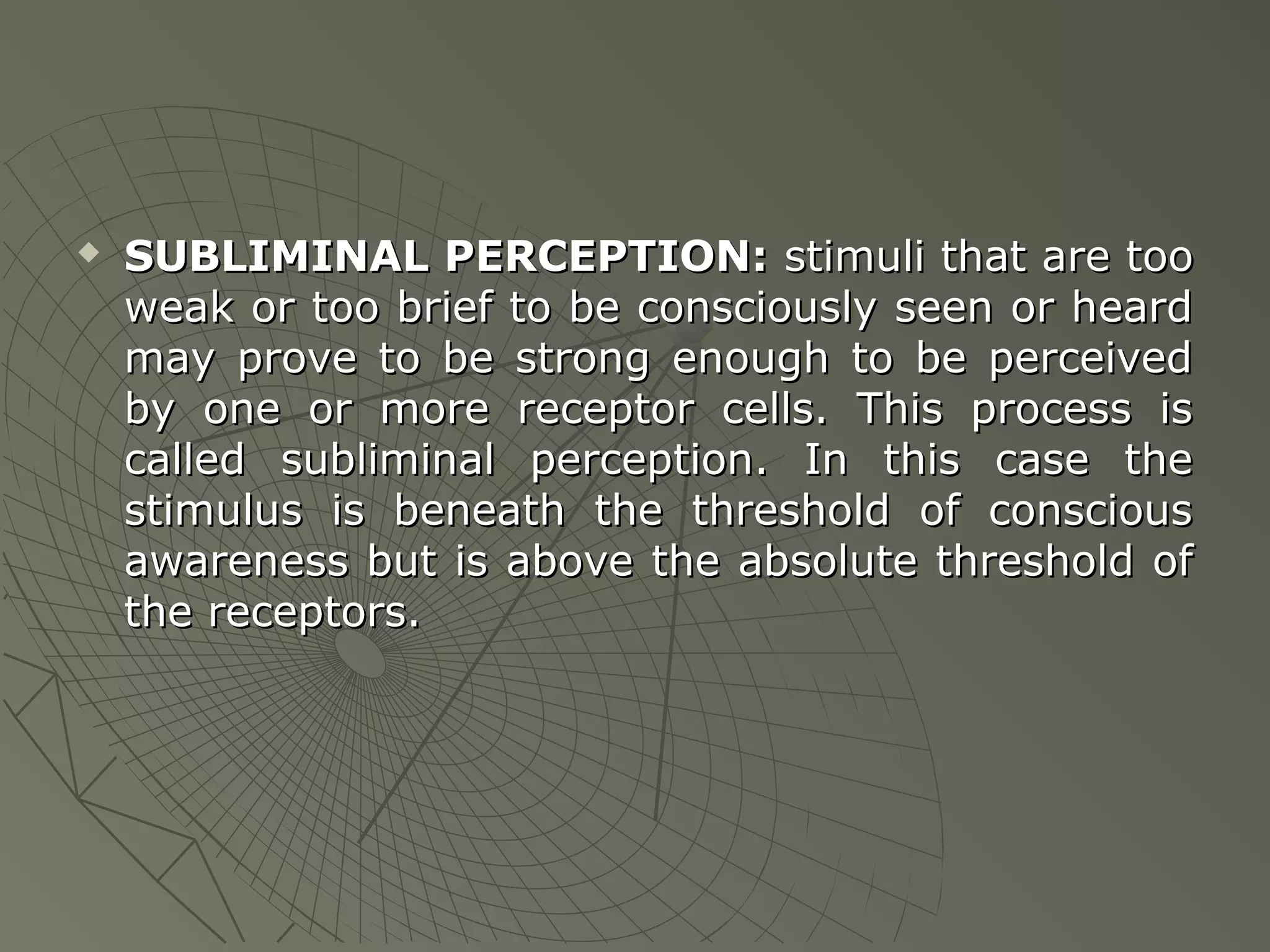 

SUBLIMINAL PERCEPTION: stimuli that are too
weak or too brief to be consciously seen or heard
may prove to be strong enough to be perceived
by one or more receptor cells. This process is
called subliminal perception. In this case the
stimulus is beneath the threshold of conscious
awareness but is above the absolute threshold of
the receptors.

 