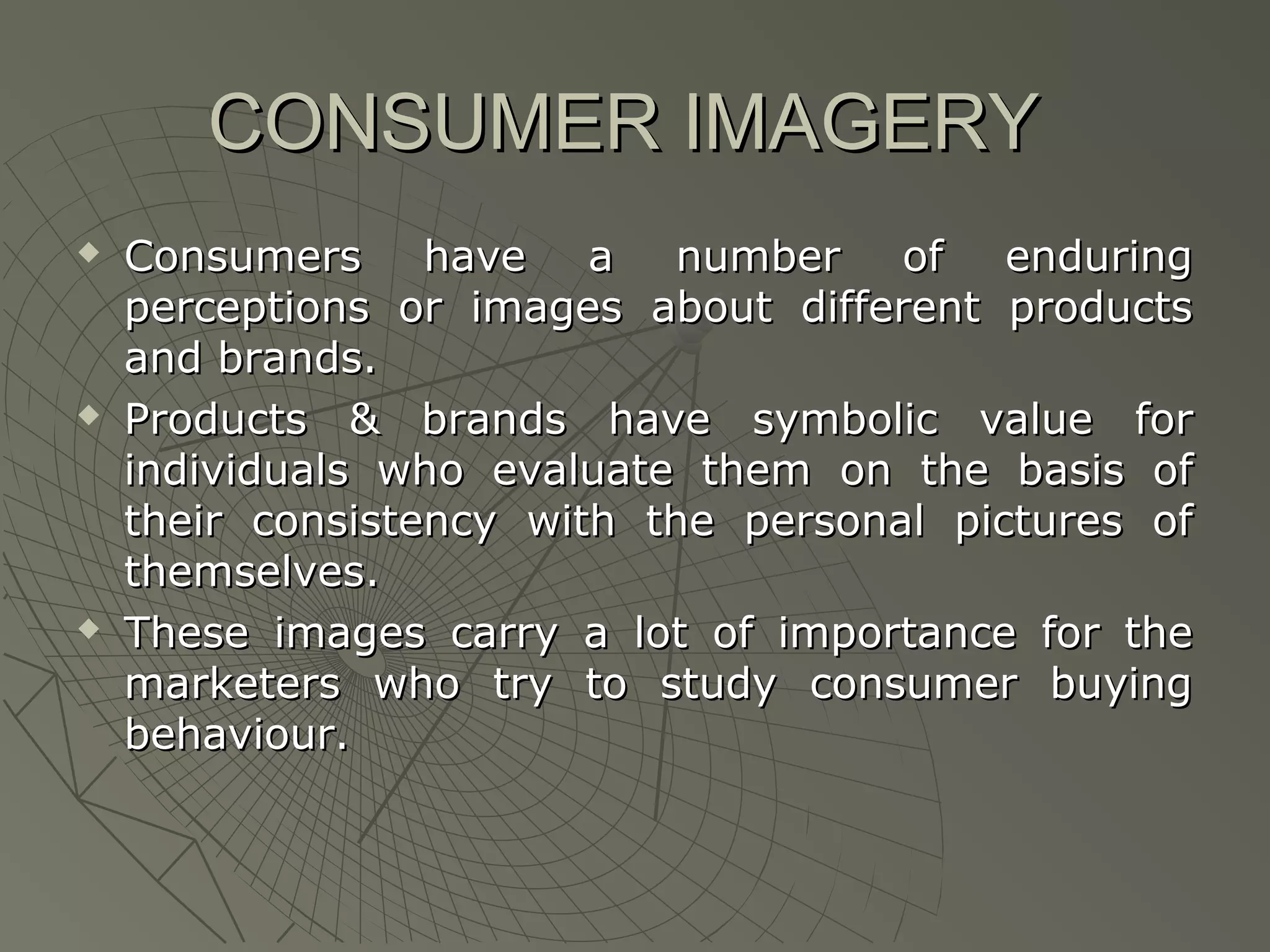CONSUMER IMAGERY






Consumers have a number of enduring
perceptions or images about different products
and brands.
Products & brands have symbolic value for
individuals who evaluate them on the basis of
their consistency with the personal pictures of
themselves.
These images carry a lot of importance for the
marketers who try to study consumer buying
behaviour.

 