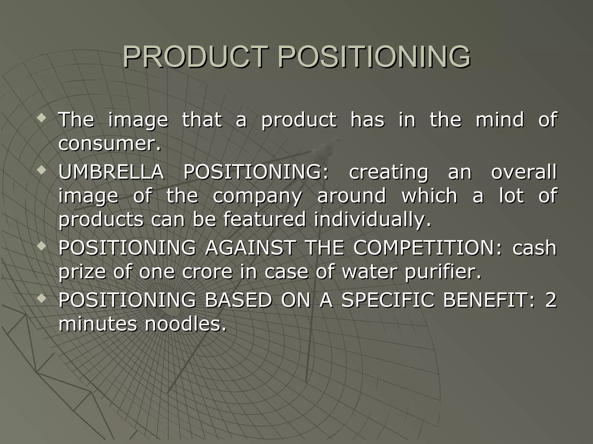 PRODUCT POSITIONING








The image that a product has in the mind of
consumer.
UMBRELLA POSITIONING: creating an overall
image of the company around which a lot of
products can be featured individually.
POSITIONING AGAINST THE COMPETITION: cash
prize of one crore in case of water purifier.
POSITIONING BASED ON A SPECIFIC BENEFIT: 2
minutes noodles.

 