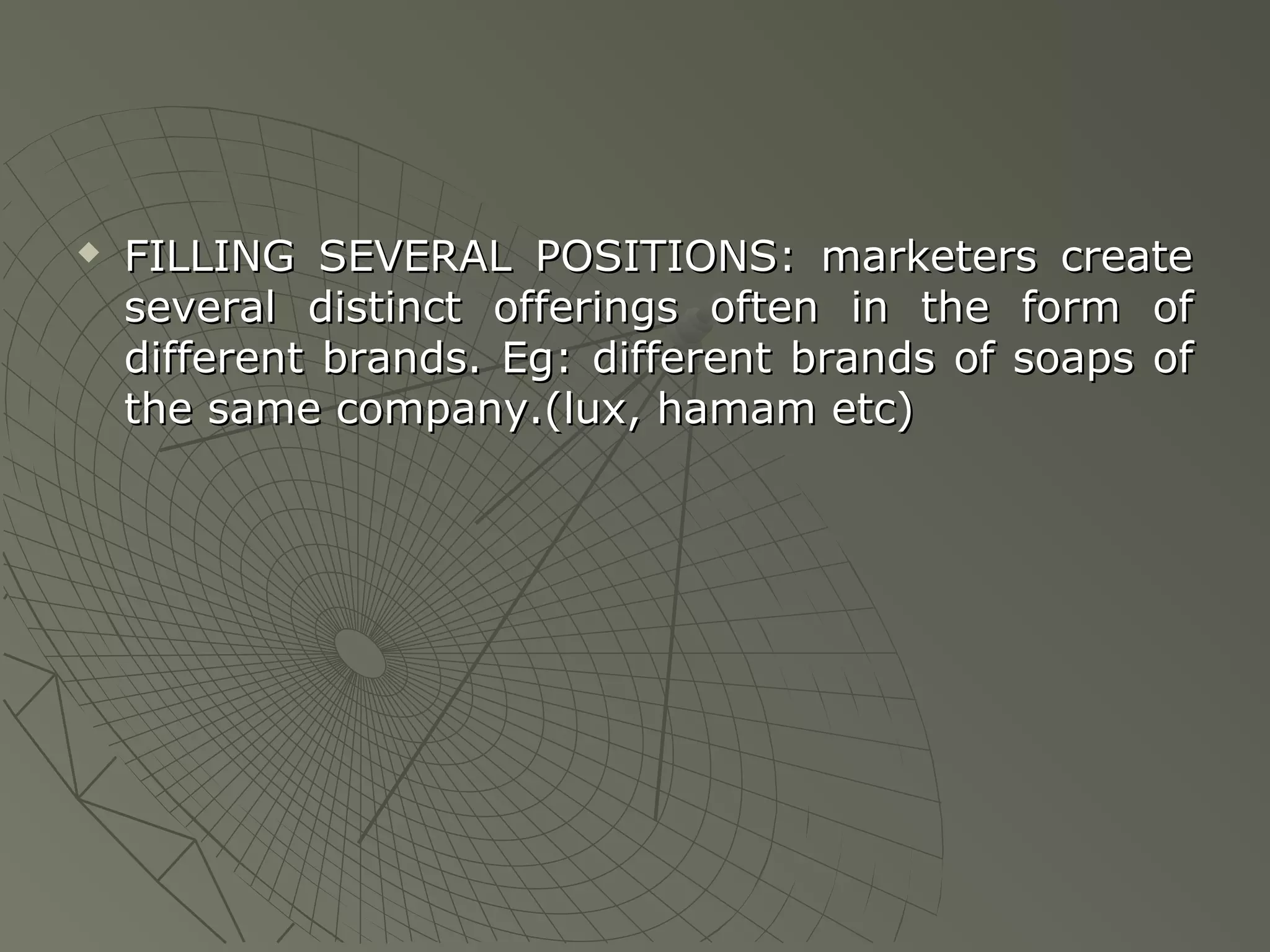 

FILLING SEVERAL POSITIONS: marketers create
several distinct offerings often in the form of
different brands. Eg: different brands of soaps of
the same company.(lux, hamam etc)

 