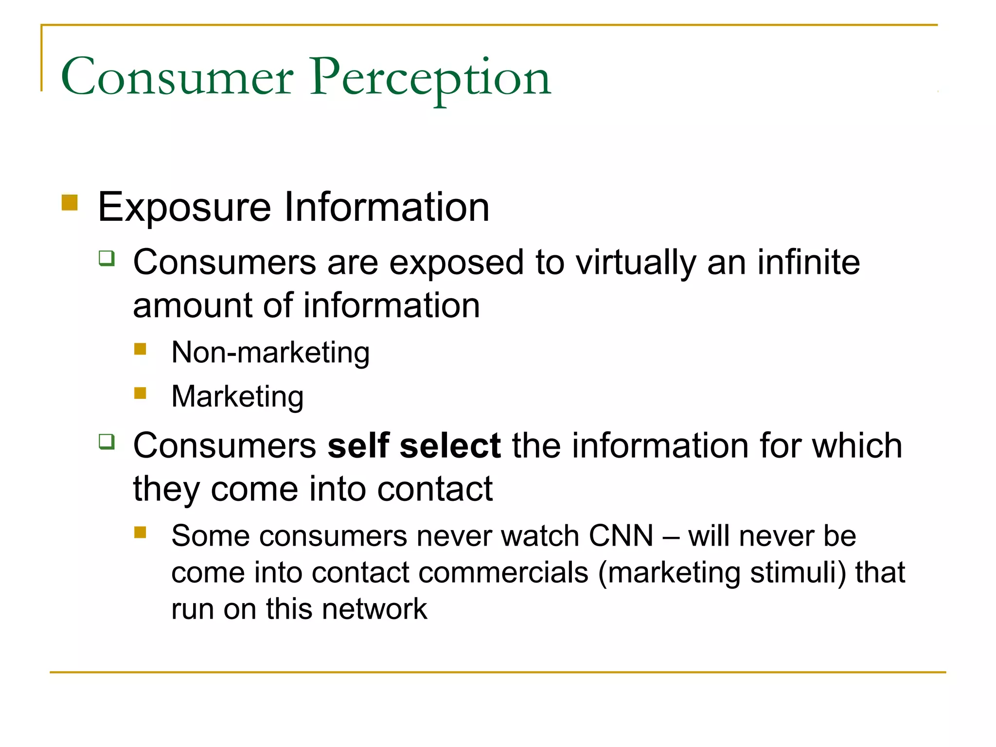 Consumer Perception


Exposure Information


Consumers are exposed to virtually an infinite
amount of information





Non-marketing
Marketing

Consumers self select the information for which
they come into contact


Some consumers never watch CNN – will never be
come into contact commercials (marketing stimuli) that
run on this network

 