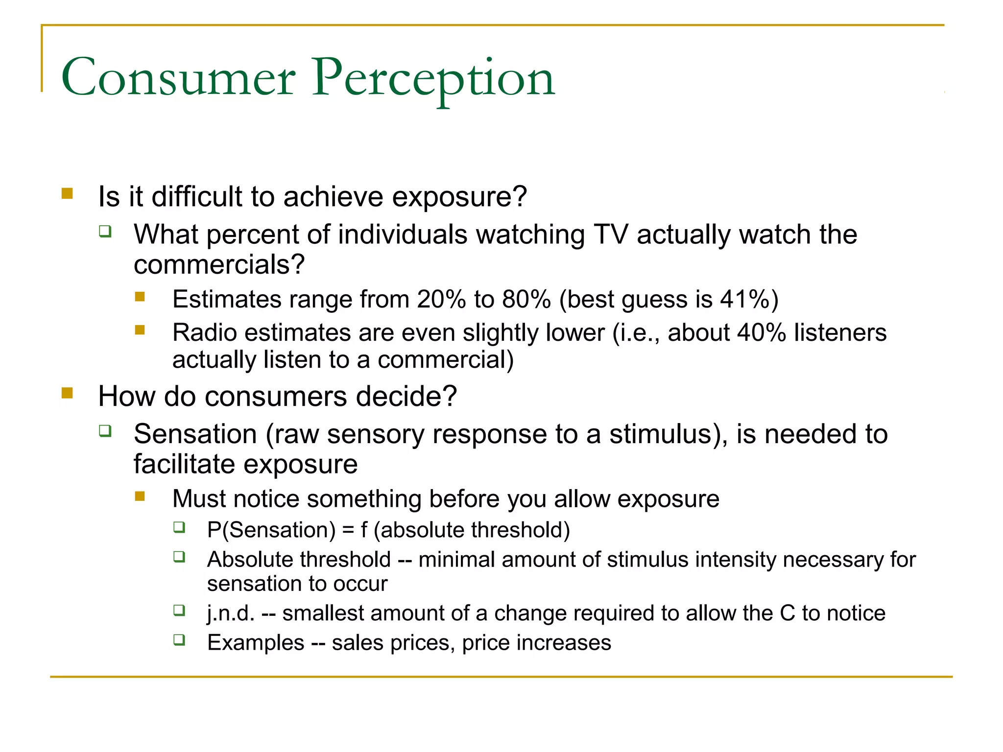 Consumer Perception


Is it difficult to achieve exposure?
 What percent of individuals watching TV actually watch the
commercials?





Estimates range from 20% to 80% (best guess is 41%)
Radio estimates are even slightly lower (i.e., about 40% listeners
actually listen to a commercial)

How do consumers decide?
 Sensation (raw sensory response to a stimulus), is needed to
facilitate exposure


Must notice something before you allow exposure





P(Sensation) = f (absolute threshold)
Absolute threshold -- minimal amount of stimulus intensity necessary for
sensation to occur
j.n.d. -- smallest amount of a change required to allow the C to notice
Examples -- sales prices, price increases

 