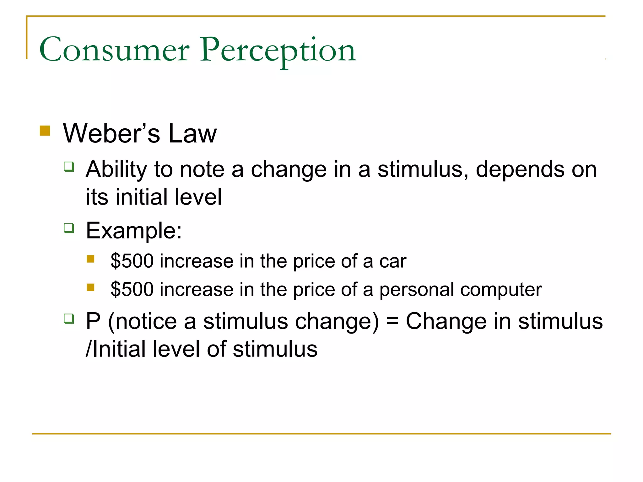 Consumer Perception


Weber’s Law




Ability to note a change in a stimulus, depends on
its initial level
Example:





$500 increase in the price of a car
$500 increase in the price of a personal computer

P (notice a stimulus change) = Change in stimulus
/Initial level of stimulus

 