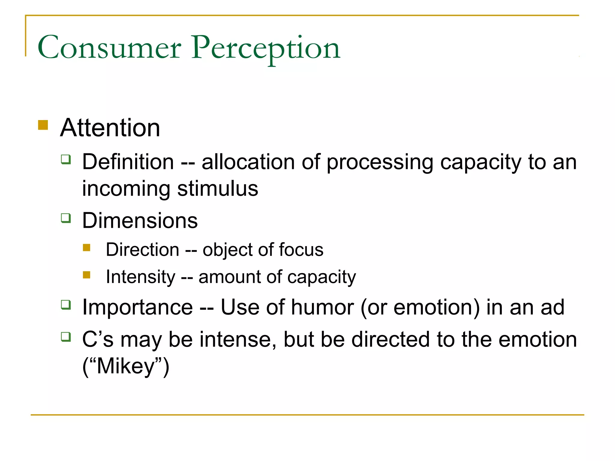 Consumer Perception


Attention




Definition -- allocation of processing capacity to an
incoming stimulus
Dimensions






Direction -- object of focus
Intensity -- amount of capacity

Importance -- Use of humor (or emotion) in an ad
C’s may be intense, but be directed to the emotion
(“Mikey”)

 